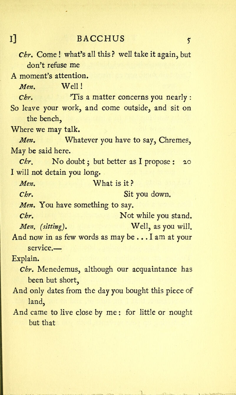 Chr, Come ! what’s all this ? well take it again, but don’t refuse me A moment’s attention. Men, Well! Chr, ’Tis a matter concerns you nearly : So leave your work, and come outside, and sit on the bench. Where we may talk. Men, Whatever you have to say, Chremes, May be said here. Chr. No doubt; but better as I propose : ao I will not detain you long. Men, What is it ? Chr, Sit you down. Men, You have something to say. Chr, Not while you stand. Men, [sitting). Well, as you will. And now in as few words as may be ... I am at your service.— Explain. Chr, Menedemus, although our acquaintance has been but short. And only dates from the day you bought this piece of land. And came to live close by me: for little or nought but that