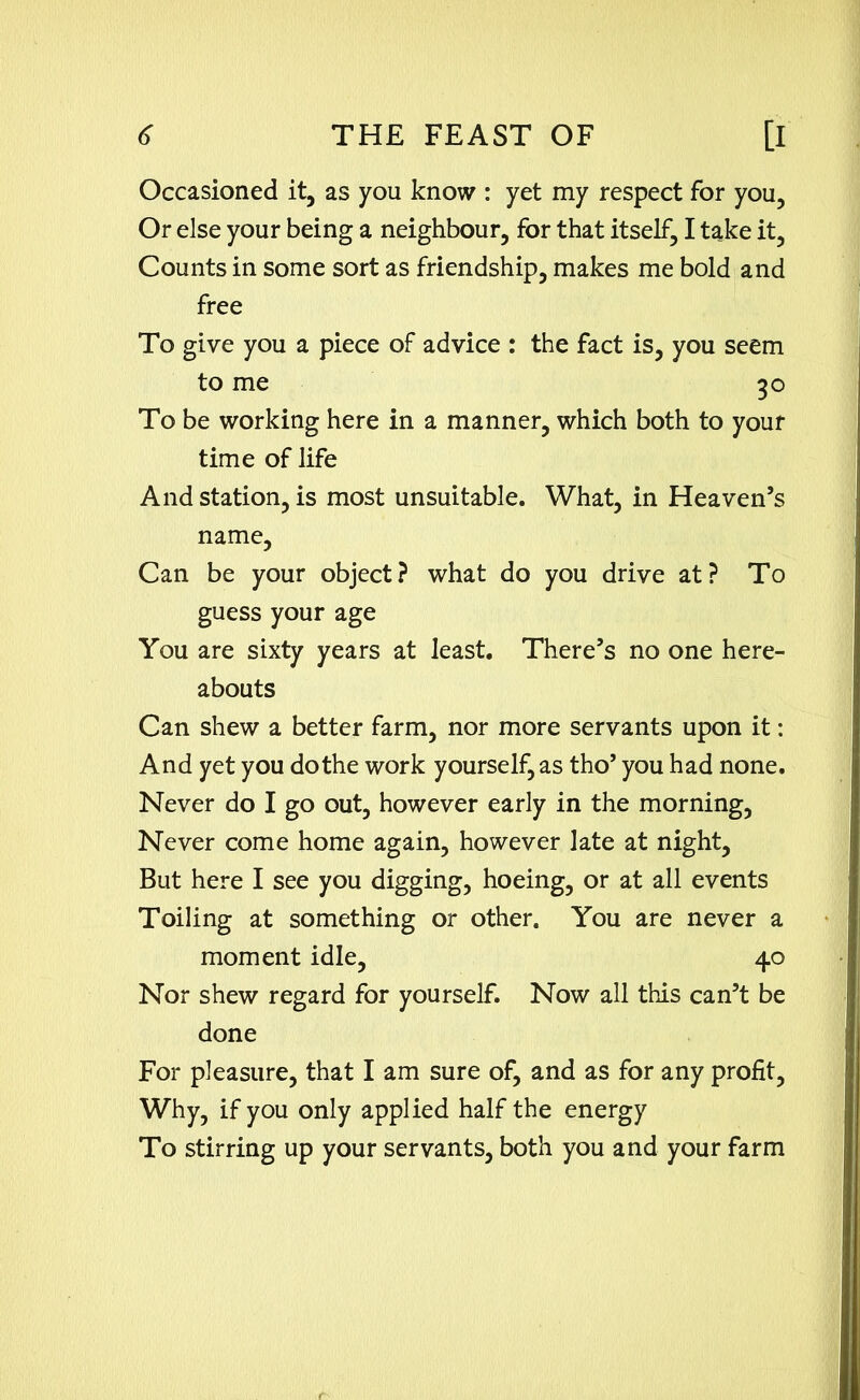 Occasioned it, as you know : yet my respect for you, Or else your being a neighbour, for that itself, I take it, Counts in some sort as friendship, makes me bold and free To give you a piece of advice : the fact is, you seem to me 30 To be working here in a manner, which both to your time of life And station, is most unsuitable. What, in Heaven’s name, Can be your object? what do you drive at? To guess your age You are sixty years at least. There’s no one here- abouts Can shew a better farm, nor more servants upon it: And yet you do the work yourself, as tho’ you had none. Never do I go out, however early in the morning, Never come home again, however late at night, But here I see you digging, hoeing, or at all events Toiling at something or other. You are never a moment idle, 40 Nor shew regard for yourself. Now all this can’t be done For pleasure, that I am sure of, and as for any profit, Why, if you only applied half the energy To stirring up your servants, both you and your farm