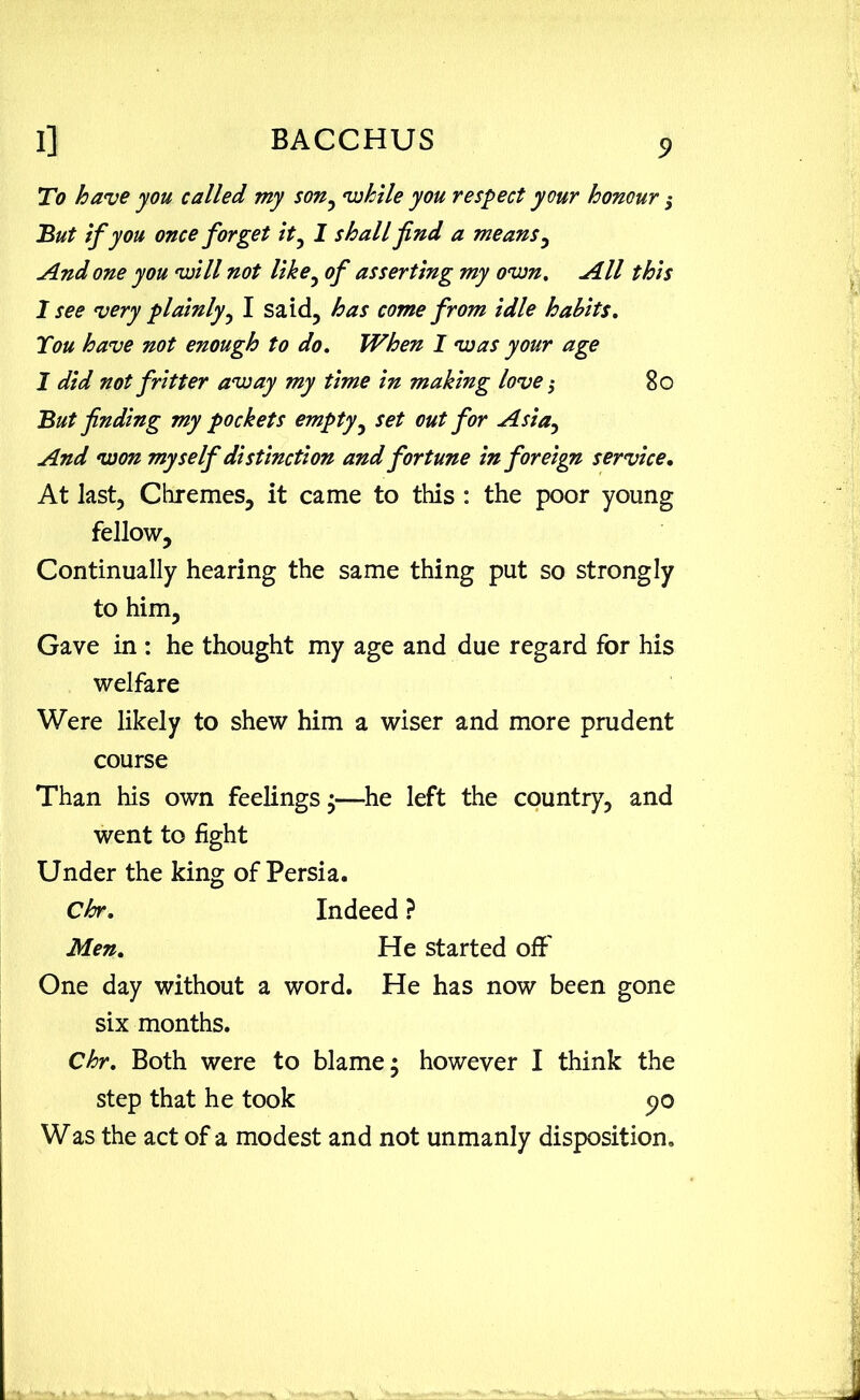 To have you called my son, while you respect your honour $ But if you once forget it, I shall find a means , And one you will not like, of asserting my own. All this I see very plainly, I said, has come from idle habits. You have not enough to do. When I was your age I did not fritter away my time in making love $ 80 But finding my pockets empty, set out for Asia, And won myself distinction and fortune in foreign service. At last, Chremes, it came to this : the poor young fellow. Continually hearing the same thing put so strongly to him, Gave in : he thought my age and due regard for his welfare Were likely to shew him a wiser and more prudent course Than his own feelings •—he left the country, and went to fight Under the king of Persia. Chr. Indeed ? Men. He started off' One day without a word. He has now been gone six months. Chr. Both were to blame; however I think the step that he took 90 Was the act of a modest and not unmanly disposition.