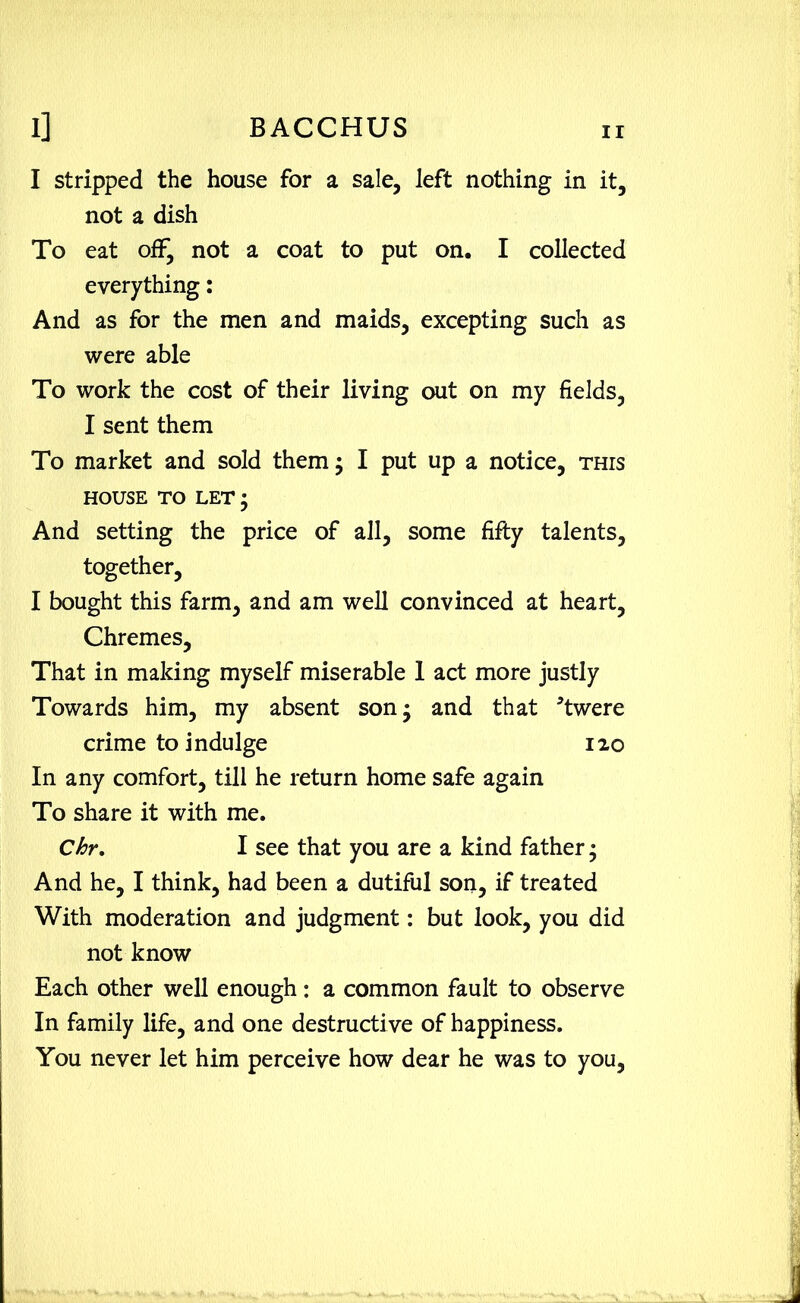 I stripped the house for a sale, left nothing in it, not a dish To eat off, not a coat to put on, I collected everything: And as for the men and maids, excepting such as were able To work the cost of their living out on my fields, I sent them To market and sold them; I put up a notice, this HOUSE TO LET ; And setting the price of all, some fifty talents, together, I bought this farm, and am well convinced at heart, Chremes, That in making myself miserable 1 act more justly Towards him, my absent son; and that *twere crime to indulge 120 In any comfort, till he return home safe again To share it with me. Chr. I see that you are a kind father; And he, I think, had been a dutiful son, if treated With moderation and judgment: but look, you did not know Each other well enough: a common fault to observe In family life, and one destructi ve of happiness. You never let him perceive how dear he was to you,