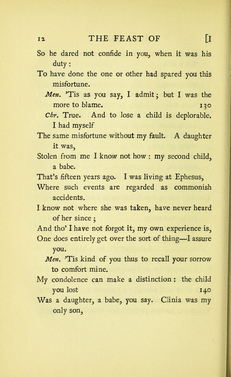 So he dared not confide in you, when it was his duty: To have done the one or other had spared you this misfortune. Men. ’Tis as you say, I admit- but I was the more to blame. 130 Chr. True. And to lose a child is deplorable. I had myself The same misfortune without my fault. A daughter it was, Stolen from me I know not how : my second child, a babe. That’s fifteen years ago. I was living at Ephesus, Where such events are regarded as commonish accidents. I know not where she was taken, have never heard of her since; And tho’ I have not forgot it, my own experience is, One does entirely get over the sort of thing—I assure you. Men. 5Tis kind of you thus to recall your sorrow to comfort mine. My condolence can make a distinction : the child you lost 140 Was a daughter, a babe, you say. Clinia was my only son,