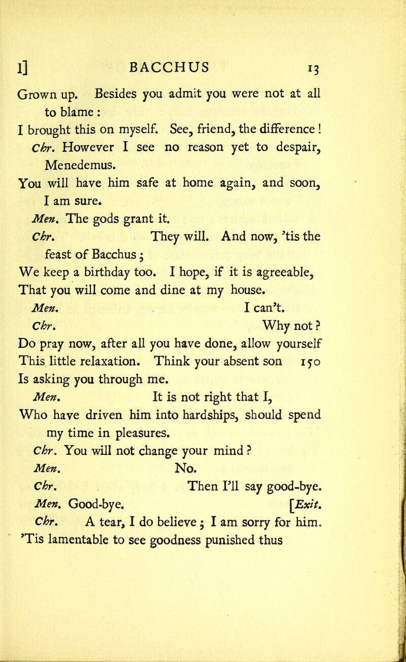 Grown up. Besides you admit you were not at all to blame: I brought this on myself. See, friend, the difference ! Chr. However I see no reason yet to despair, Menedemus. You will have him safe at home again, and soon, I am sure. Men. The gods grant it. Chr. They will. And now, ’tis the feast of Bacchus; We keep a birthday too. I hope, if it is agreeable, That you will come and dine at my house. Men. I can’t. Chr. Why not ? Do pray now, after all you have done, allow yourself This little relaxation. Think your absent son 150 Is asking you through me. Men. It is not right that I, Who have driven him into hardships, should spend my time in pleasures. Chr. You will not change your mind ? Men. No. Chr. Then I’ll say good-bye. Men. Good-bye. [Exit. Chr. A tear, I do believe ; I am sorry for him. ’Tis lamentable to see goodness punished thus