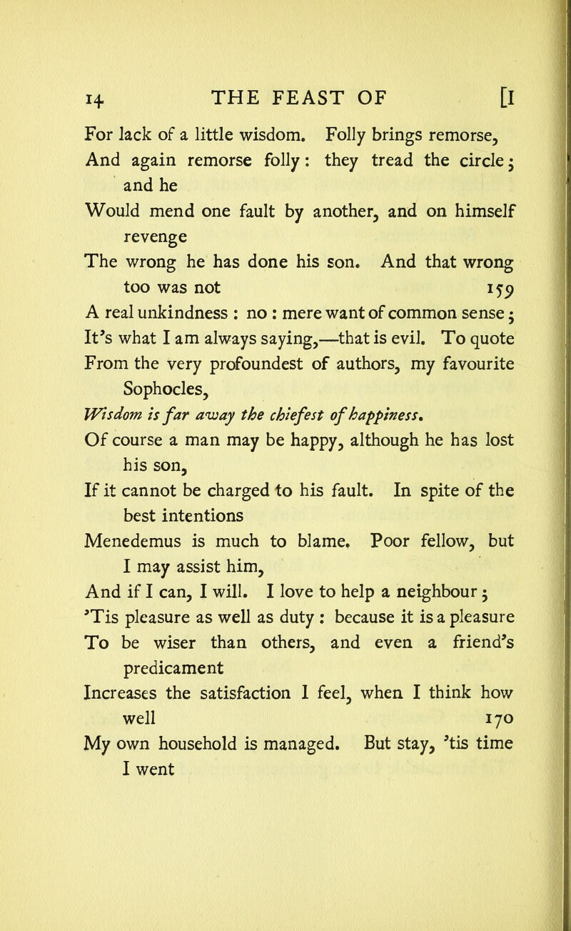 For lack of a little wisdom. Folly brings remorse. And again remorse folly: they tread the circle $ and he Would mend one fault by another, and on himself revenge The wrong he has done his son. And that wrong too was not 159 A real unkindness : no : mere want of common sense ; It's what I am always saying,—that is evil. To quote From the very profoundest of authors, my favourite Sophocles, Wisdom is far away the chiefest of happiness. Of course a man may be happy, although he has lost his son. If it cannot be charged to his fault. In spite of the best intentions Menedemus is much to blame. Poor fellow, but I may assist him, And if I can, I will. I love to help a neighbour 5 ’Tis pleasure as well as duty : because it is a pleasure To be wiser than others, and even a friend’s predicament Increases the satisfaction 1 feel, when I think how well 170 My own household is managed. But stay, ’tis time I went