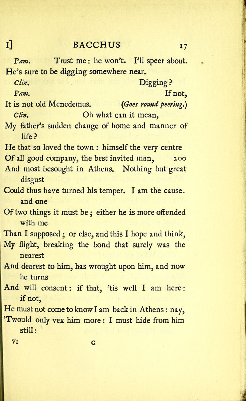 Pam. Trust me: he won’t. I’ll speer about. He’s sure to be digging somewhere near. Clin. Digging ? Tam. If not, It is not old Menedemus. (Goes round peering.) Clin. Oh what can it mean. My father’s sudden change of home and manner of life ? He that so loved the town : himself the very centre Of all good company, the best invited man, zoo And most besought in Athens. Nothing but great disgust Could thus have turned his temper. I am the cause, and one Of two things it must be • either he is more offended with me Than I supposed ; or else, and this I hope and think, My flight, breaking the bond that surely was the nearest And dearest to him, has wrought upon him, and now he turns And will consent: if that, ’tis well I am here: if not. He must not come to know I am back in Athens : nay, ’Twould only vex him more: I must hide from him still: VI c