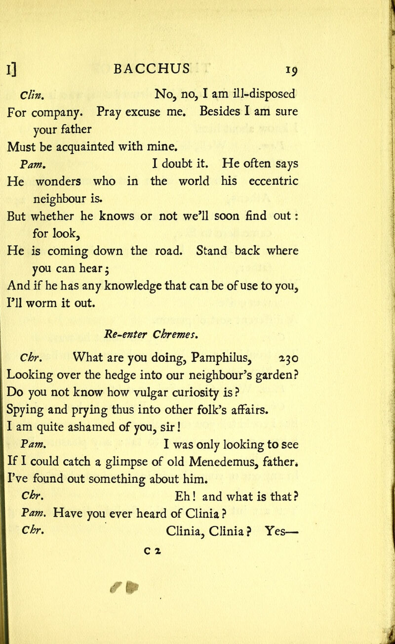 Clin. No, no, I am ill-disposed For company. Pray excuse me. Besides I am sure your father Must be acquainted with mine. Pam. I doubt it. He often says He wonders who in the world his eccentric neighbour is. But whether he knows or not we’ll soon find out: for look. He is coming down the road. Stand back where you can hear; And if he has any knowledge that can be of use to you. I’ll worm it out. Re-enter Chremes. Chr. What are you doing, Pamphilus, 2,30 Looking over the hedge into our neighbour’s garden? Do you not know how vulgar curiosity is ? Spying and prying thus into other folk’s affairs. I am quite ashamed of you, sir! Pam. I was only looking to see If I could catch a glimpse of old Menedemus, father* I’ve found out something about him. Chr. Eh! and what is that ? Pam. Have you ever heard of Clinia ? Chr. Clinia, Clinia ? Yes—