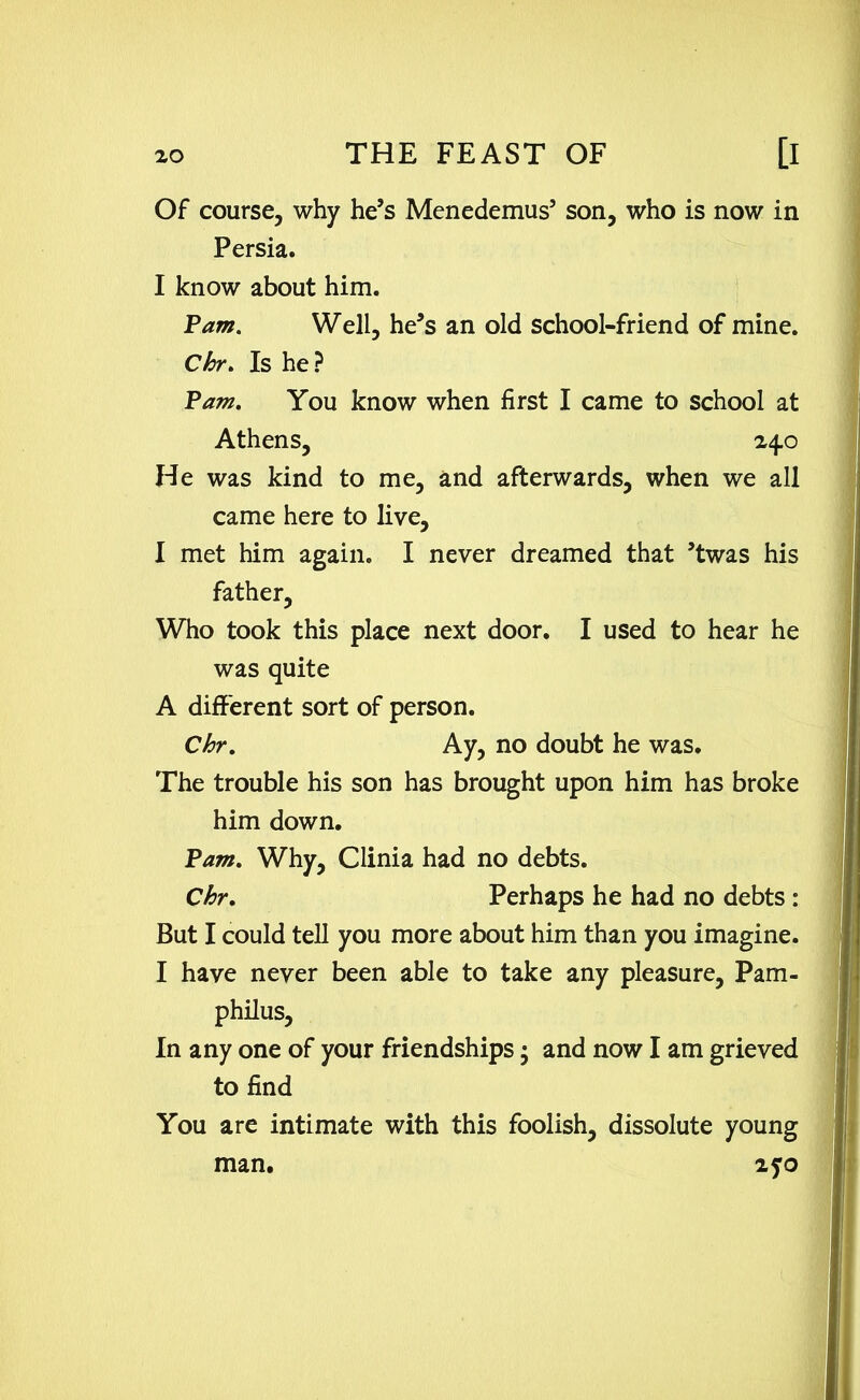 Of course, why he’s Menedemus’ son, who is now in Persia. I know about him. Pam. Well, he’s an old school-friend of mine. Chr. Is he? Pam. You know when first I came to school at Athens, 24.0 He was kind to me, and afterwards, when we all came here to live, I met him again. I never dreamed that ’twas his father, Who took this place next door. I used to hear he was quite A different sort of person. Chr. Ay, no doubt he was. The trouble his son has brought upon him has broke him down. Pam. Why, Clinia had no debts. Chr. Perhaps he had no debts : But I could tell you more about him than you imagine. I have never been able to take any pleasure, Pam- philus. In any one of your friendships; and now I am grieved to find You are intimate with this foolish, dissolute young man. 270