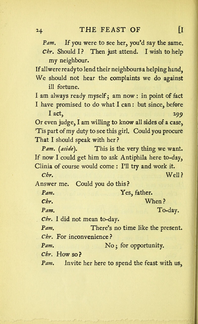 Pam. If you were to see her, you’d say the same. Chr. Should I ? Then just attend. I wish to help my neighbour. If all were ready to lend their neighbours a helping hand. We should not hear the complaints we do against ill fortune. I am always ready myself; am now : in point of fact I have promised to do what I can: but since, before I act, ipp Or even judge, I am willing to know all sides of a case, 3Tis part of my duty to see this girl. Could you procure That I should speak with her ? Pam. {aside). This is the very thing we want. If now I could get him to ask Antiphila here to-day, Clinia of course would come : I’ll try and work it. Chr. Well ? Answer me. Could you do this? Pam. Yes, father. Chr. When ? Pam. To-day. Chr. 1 did not mean to-day. Pam. There’s no time like the present. Chr. For inconvenience ? Pam. No • for opportunity. Chr. How so ? Pam. Invite her here to spend the feast with us.