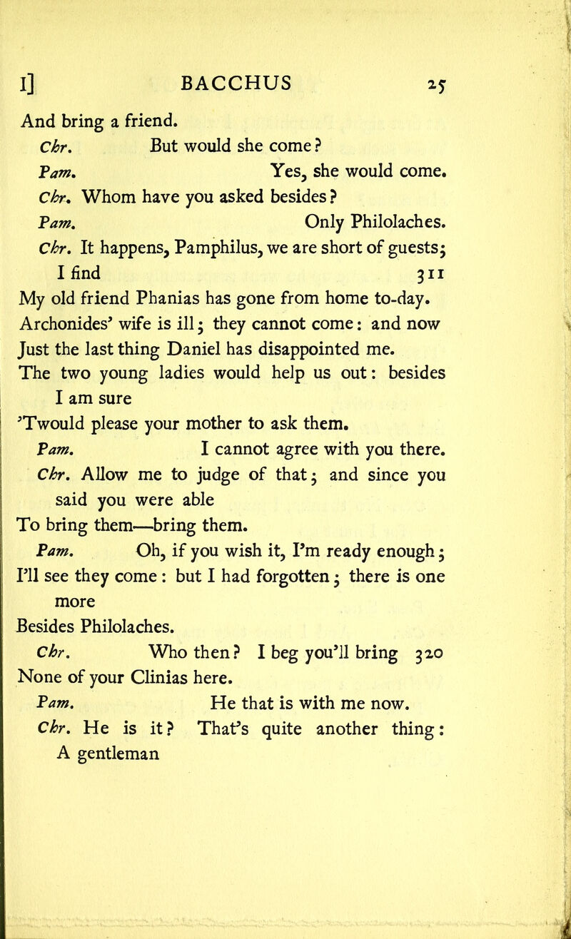 And bring a friend. Chr. But would she come ? Yam. Yes, she would come. Chr. Whom have you asked besides ? Yam, Only Philolaches. Chr. It happens, Pamphilus, we are short of guests5 I find 311 My old friend Phanias has gone from home to-day. Archonides’ wife is ill; they cannot come: and now Just the last thing Daniel has disappointed me. The two young ladies would help us out: besides I am sure ’Twould please your mother to ask them. Yam. I cannot agree with you there. Chr, Allow me to judge of that; and since you said you were able To bring them—bring them. Yam. Oh, if you wish it, Pm ready enough; I’ll see they come : but I had forgotten; there is one more Besides Philolaches. Chr. Who then? I beg you’ll bring 320 None of your Clinias here. Yam. He that is with me now. Chr. He is it ? That’s quite another thing: A gentleman