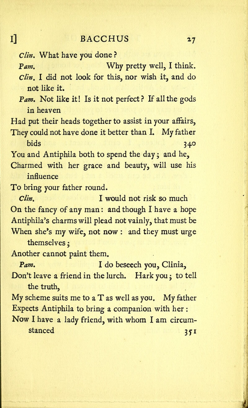 Clin. What have you done ? Pam, Why pretty well, I think. Clin, I did not look for this, nor wish it, and do not like it. Pam. Not like it! Is it not perfect? If all the gods in heaven Had put their heads together to assist in your affairs. They could not have done it better than I. My father bids 340 You and Antiphila both to spend the day 3 and he. Charmed with her grace and beauty, will use his influence To bring your father round. Clin, I would not risk so much On the fancy of any man: and though I have a hope Antiphila’s charms will plead not vainly, that must be When she’s my wife, not now : and they must urge themselves 3 Another cannot paint them. Pam. I do beseech you, Clinia, Don’t leave a friend in the lurch. Hark you 3 to tell the truth, My scheme suits me to a T as well as you. My father Expects Antiphila to bring a companion with her: Now I have a lady friend, with whom I am circum- stanced 3 y i
