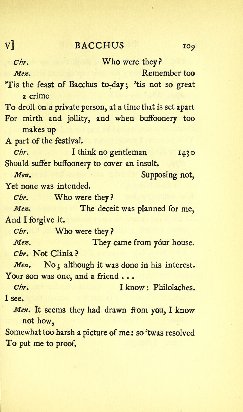 Chr, Men. Who were they ? Remember too ’Tis the feast of Bacchus to-day; ’tis not so great a crime To droll on a private person, at a time that is set apart For mirth and jollity, and when buffoonery too makes up A part of the festival. Chr, I think no gentleman 14.3 o Should suffer buffoonery to cover an insult. Men. Supposing not. Yet none was intended. Chr, Who were they ? Men. The deceit was planned for me, And I forgive it. Chr, Who were they ? Men, They came from your house. Chr, Not Clinia ? Men. No; although it was done in his interest. Your son was one, and a friend . .. Chr. I know: Philolaches. Men, It seems they had drawn from you, I know not how. Somewhat too harsh a picture of me: so ’twas resolved To put me to proof.