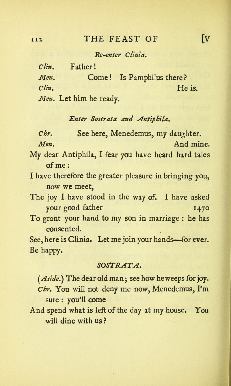 Re-enter Clinia. Clin. Men. Father! Come! Is Pamphilus there ? Clin. Men. Let him be ready. He is. Chr. Men. Enter Sostrata and Antiphila. See here, Menedemus, my daughter. And mine. My dear Antiphila, I fear you have heard hard tales of me: I have therefore the greater pleasure in bringing you, now we meet. The joy I have stood in the way of. I have asked your good father 1470 To grant your hand to my son in marriage : he has consented. See, here is Clinia. Let me join your hands—for ever. Be happy. (Aside.) The dear old man • see how he weeps for joy. Chr. You will not deny me now, Menedemus, Pm sure : you'll come And spend what is left of the day at my house. You will dine with us ? SOSTRATA.