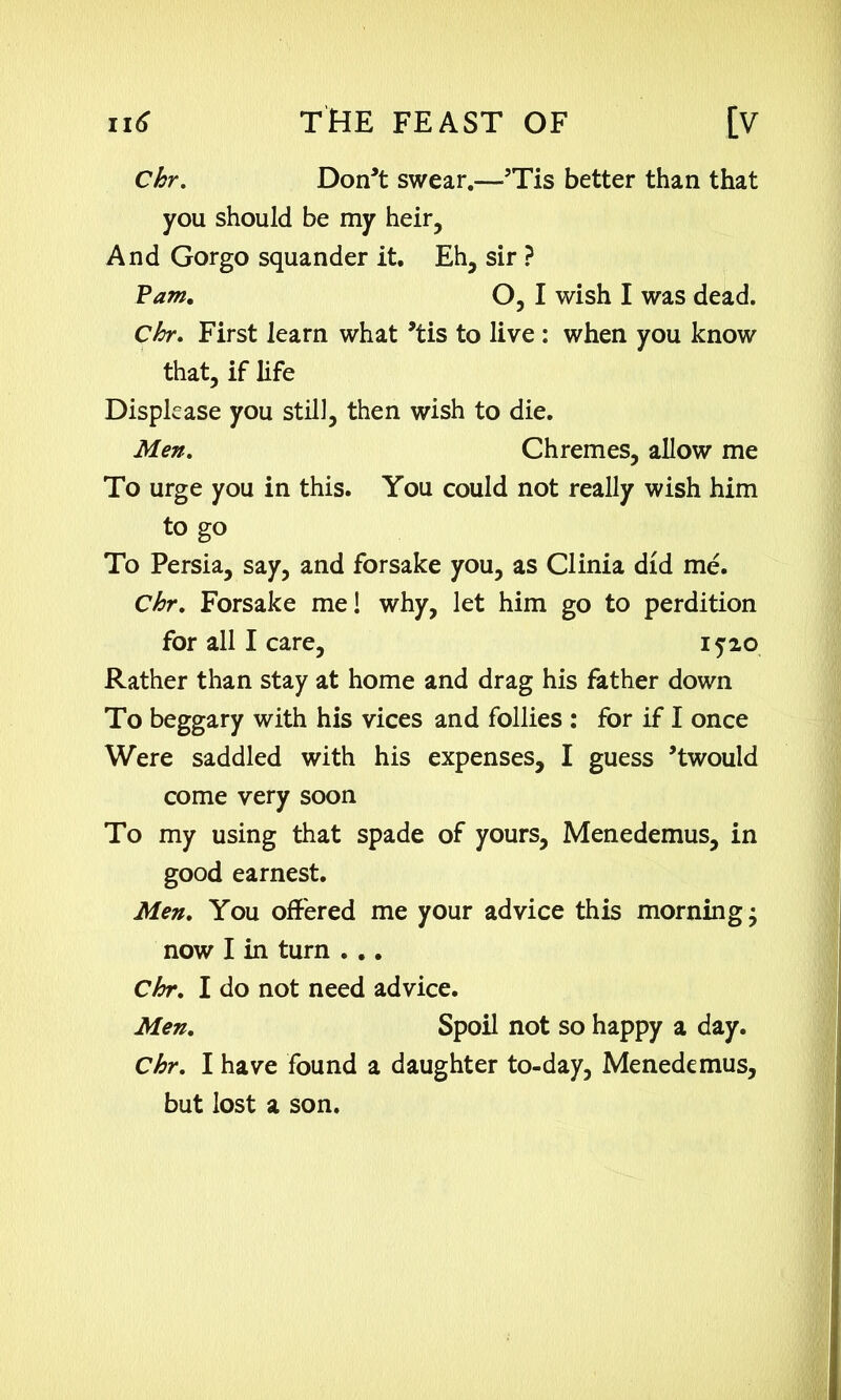 Chr. Don’t swear.—5Tis better than that you should be my heir. And Gorgo squander it. Eh, sir ? Pam. O, I wish I was dead. Chr. First learn what ’tis to live : when you know that, if life Displease you still, then wish to die. Men. Chremes, allow me To urge you in this. You could not really wish him to go To Persia, say, and forsake you, as Clinia did me. Chr. Forsake me! why, let him go to perdition for all I care, 15-20 Rather than stay at home and drag his father down To beggary with his vices and follies : for if I once Were saddled with his expenses, I guess ’twould come very soon To my using that spade of yours, Menedemus, in good earnest. Men. You offered me your advice this morning; now I in turn . .. Chr. I do not need advice. Men. Spoil not so happy a day. Chr. I have found a daughter to-day, Menedemus, but lost a son.