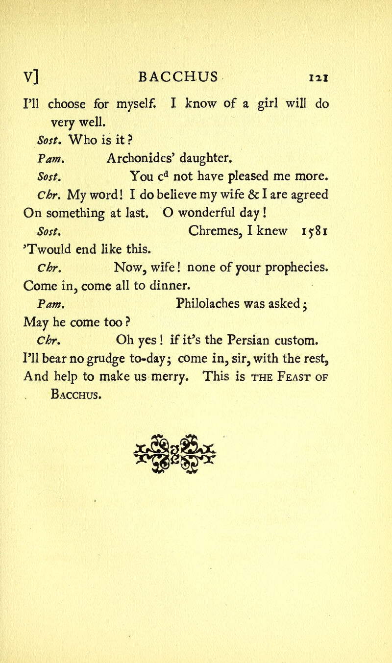 V] BACCHUS HI I’ll choose for myself. I know of a girl will do very well. Soft. Who is it ? Pam. Archonides’ daughter. Sost. You cd not have pleased me more. Chr. My word! I do believe my wife & I are agreed On something at last. O wonderful day! Sost. Chremes, I knew iy8i 'Twould end like this. Chr. Now, wife! none of your prophecies. Come in, come all to dinner. Pam. Philolaches was asked • May he come too ? Chr. Oh yes ! if it’s the Persian custom. I’ll bear no grudge to-day; come in, sir, with the rest, And help to make us merry. This is the Feast of Bacchus.