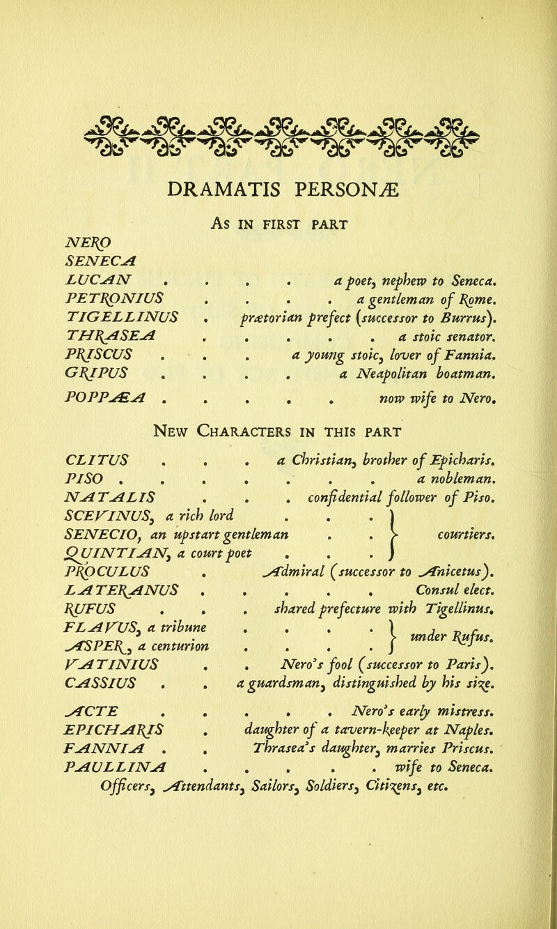 DRAMATIS PERSONS As IN FIRST PART NEPO SENECA LUC SIN PETPQNIUS TIGELLINUS THPASEA PPJSCUS G pi PUS POPPsEst . a poet, nephew to Seneca. . . . a gentleman of Pome, praetorian prefect (successor to Burr us). ... . a stoic senator. . a young stoic} lover of Fannia. . . a Neapolitan boatman. . . . now wife to Nero. New Characters in this part CL ITUS ... a Christian3 brother of Epicharis. PISO ....... a nobleman. NATALIS . . . confidential follower of Piso. SCEKINUS, a rich lord . . . ) SENECIO, an upstart gentleman . . > courtiers. QUINT I SIN) a court poet . . . j sTdmiral (successor to Anicetus). . . . . Consul elect. . shared prefecture with Tigellinus. j* under Pufus. . Nero3s fool (successor to Paris), a guardsman} distinguished by his si^e. . . . Nero’s early mistress, daughter of a tavern-keeper at Naples. Thrasea’s daughter} marries Priscus. . . . . wife to Seneca. Officers3 Attendants3 Sailors3 Soldiers3 Citizens^ etc. PPOCULUS LA TETANUS . PUFUS FLAVIUS) a tribune ASPE\) a centurion V' A TINI US CASSIUS ACTE EPICHAPJS FANNIA . PAULLINA