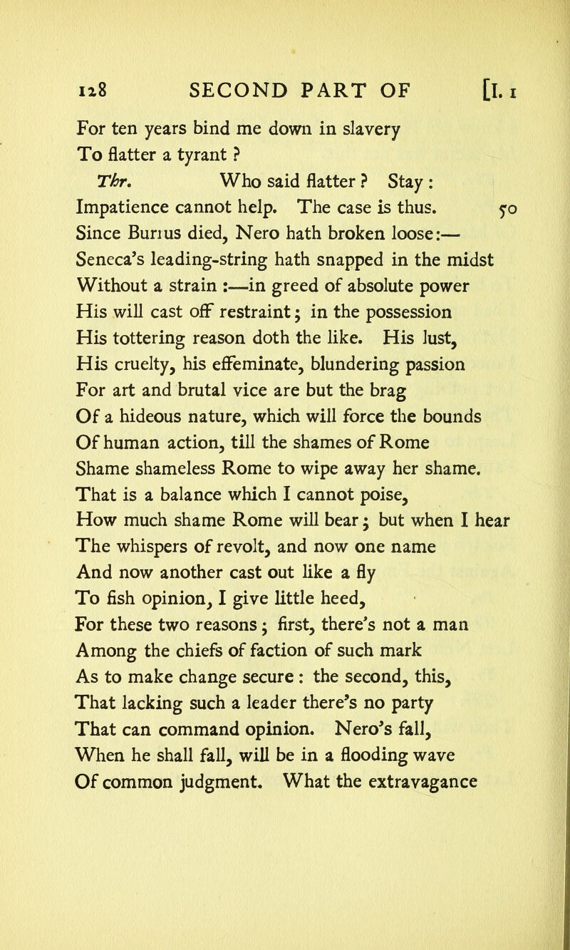 For ten years bind me down in slavery To flatter a tyrant ? Thr. Who said flatter ? Stay : Impatience cannot help. The case is thus. yo Since Burius died, Nero hath broken loose:— Seneca’s leading-string hath snapped in the midst Without a strain in greed of absolute power His will cast off restraint; in the possession His tottering reason doth the like. His Just, His cruelty, his effeminate, blundering passion For art and brutal vice are but the brag Of a hideous nature, which will force the bounds Of human action, till the shames of Rome Shame shameless Rome to wipe away her shame. That is a balance which I cannot poise. How much shame Rome will bear; but when I hear The whispers of revolt, and now one name And now another cast out like a fly To fish opinion, I give little heed. For these two reasons; first, there’s not a man Among the chiefs of faction of such mark As to make change secure : the second, this, That lacking such a leader there’s no party That can command opinion. Nero’s fall, When he shall fall, will be in a flooding wave Of common judgment. What the extravagance