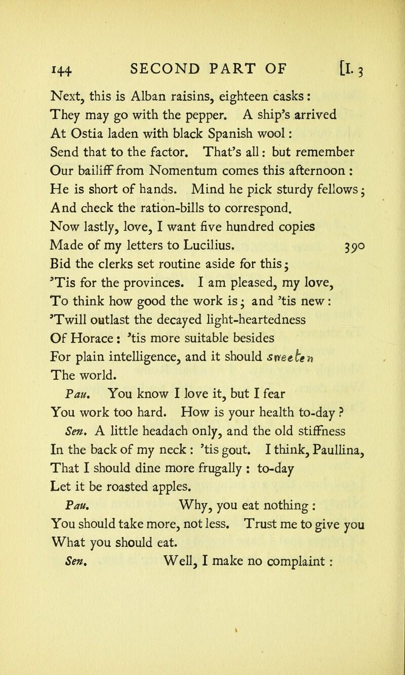 Next, this is Alban raisins, eighteen casks: They may go with the pepper. A ship’s arrived At Ostia laden with black Spanish wool: Send that to the factor. That’s all: but remember Our bailiff from Nomentum comes this afternoon : He is short of hands. Mind he pick sturdy fellows; And check the ration-bills to correspond. Now lastly, love, I want five hundred copies Made of my letters to Lucilius. 390 Bid the clerks set routine aside for this; ’Tis for the provinces. I am pleased, my love, To think how good the work is • and ’tis new: ’Twill outlast the decayed light-heartedness Of Horace : ’tis more suitable besides For plain intelligence, and it should sweeten The world. Pan. You know I love it, but I fear You work too hard. How is your health to-day ? Sen. A little headach only, and the old stiffness In the back of my neck : ’tis gout. I think, Paullina, That I should dine more frugally : to-day Let it be roasted apples. Pau. Why, you eat nothing : You should take more, not less. Trust me to give you What you should eat.