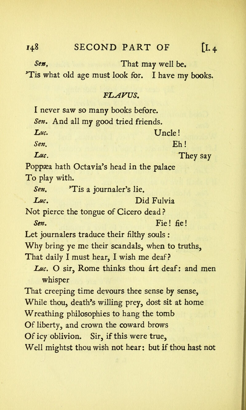 Sen, That may well be. *Tis what old age must look for. I have my books. FLAVUS. I never saw so many books before. Sen. And all my good tried friends. Luc. Uncle! Sen. Eh! Luc. They say Poppaea hath Octavia’s head in the palace To play with. Sen. ’Tis a journaler’s lie. Luc. Did Fulvia Not pierce the tongue of Cicero dead ? Sen. Fie! fie! Let journalers traduce their filthy souls : Why bring ye me their scandals, when to truths. That daily I must hear, I wish me deaf? Luc. O sir, Rome thinks thou art deaf: and men whisper That creeping time devours thee sense by sense. While thou, death’s willing prey, dost sit at home Wreathing philosophies to hang the tomb Of liberty, and crown the coward brows Of icy oblivion. Sir, if this were true. Well mightst thou wish not hear: but if thou hast not