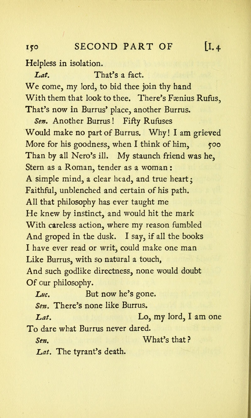 IfO Helpless in isolation. Lat. That’s a fact. We come, my lord, to bid thee join thy hand With them that look to thee. There’s Fsenius Rufus, That’s now in Burrus’ place, another Burrus. Sen. Another Burrus! Fifty Rufuses Would make no part of Burrus. Why! I am grieved More for his goodness, when I think of him, 500 Than by all Nero’s ill. My staunch friend was he, Stern as a Roman, tender as a woman: A simple mind, a clear head, and true heart; Faithful, unblenched and certain of his path. All that philosophy has ever taught me He knew by instinct, and would hit the mark With careless action, where my reason fumbled And groped in the dusk. I say, if all the books I have ever read or writ, could make one man Like Burrus, with so natural a touch. And such godlike directness, none would doubt Of our philosophy. Luc. But now he’s gone. Sen. There’s none like Burrus. Lat. Lo, my lord, I am one To dare what Burrus never dared. Sen. What’s that ? Lat. The tyrant’s death.