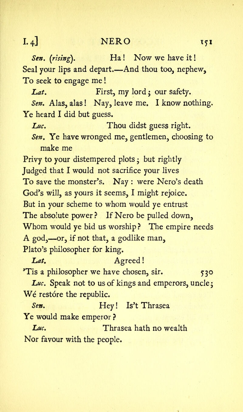 Sen. (rising). Ha! Now we have it! Seal your lips and depart.—And thou too, nephew. To seek to engage me! Lat. First, my lord $ our safety. Sen. Alas, alas! Nay, leave me. I know nothing. Ye heard I did but guess. Luc. Thou didst guess right. Sen. Ye have wronged me, gentlemen, choosing to make me Privy to your distempered plots 3 but rightly Judged that I would not sacrifice your lives To save the monster’s. Nay : were Nero’s death God’s will, as yours it seems, I might rejoice. But in your scheme to whom would ye entrust The absolute power? If Nero be pulled down. Whom would ye bid us worship ? The empire needs A god,—or, if not that, a godlike man, Plato’s philosopher for king. Lat. Agreed! ’Tis a philosopher we have chosen, sir. 5-30 Luc. Speak not to us of kings and emperors, uncle3 We restore the republic. Sen. Hey! Is’t Thrasea Ye would make emperor ? Luc. Thrasea hath no wealth Nor favour with the people.