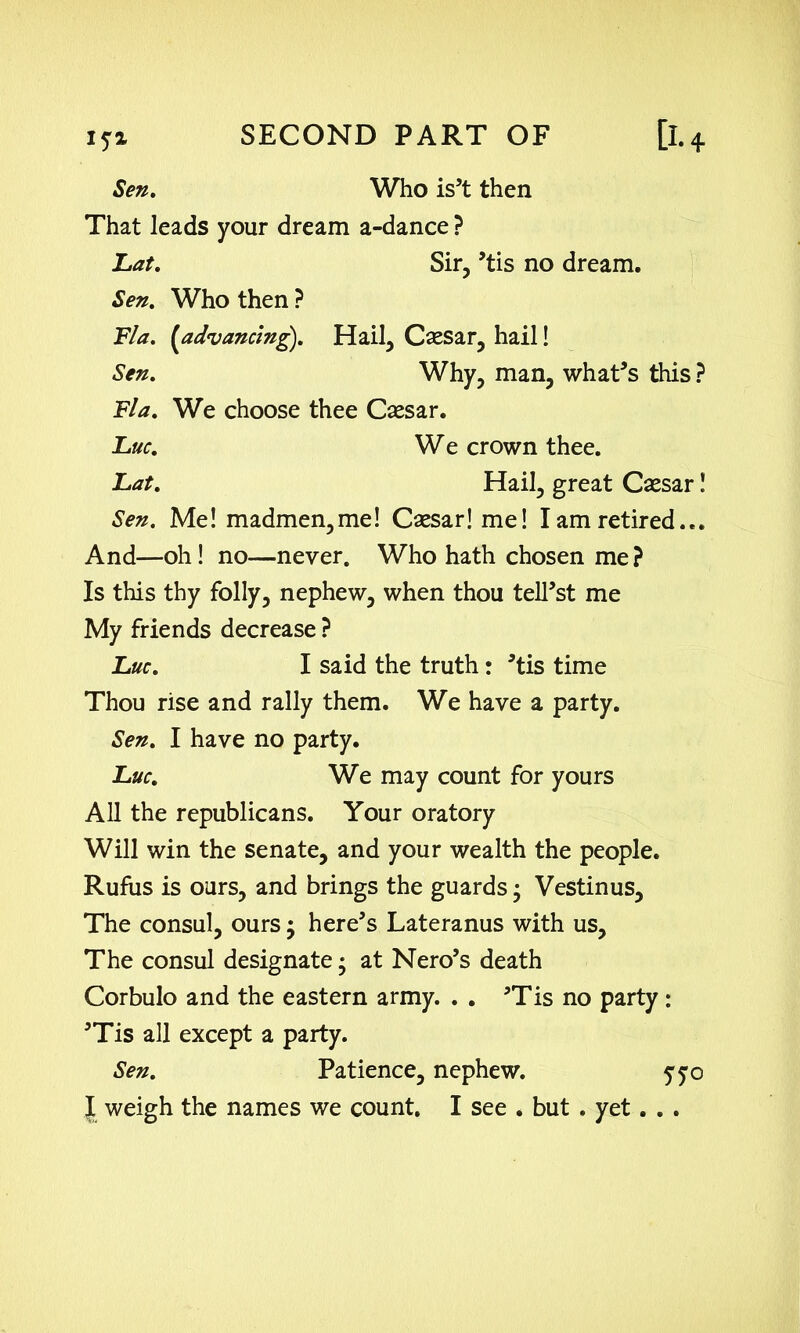 Sen. Who is’t then That leads your dream a-dance ? Lat. Sir, ’tis no dream. Sen. Who then ? Fla. (advancing). Hail, Csesar, hail! Sen. Why, man, what’s this ? Fla. We choose thee Caesar. Luc. W e crown thee. Lat. Hail, great Caesar! Sen. Me! madmen,me! Caesar! me! I am retired... And—oh! no—never. Who hath chosen me? Is this thy folly, nephew, when thou telTst me My friends decrease ? Luc. I said the truth: ’tis time Thou rise and rally them. We have a party. Sen. I have no party. Luc. We may count for yours All the republicans. Your oratory Will win the senate, and your wealth the people. Rufus is ours, and brings the guards • Vestinus, The consul, ours; here’s Lateranus with us. The consul designate; at Nero’s death Corbulo and the eastern army. . . ’Tis no party : ’Tis all except a party. Sen. Patience, nephew. yyo { weigh the names we count. I see . but . yet. . .