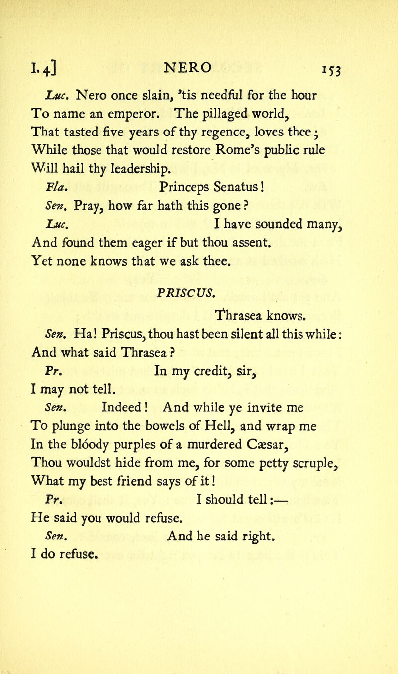 Luc. Nero once slain, ’tis needful for the hour To name an emperor. The pillaged world. That tasted five years of thy regence, loves thee; While those that would restore Rome’s public rule Will hail thy leadership. Fla. Princeps Senatus! Sen% Pray, how far hath this gone ? Luc. I have sounded many, And found them eager if but thou assent. Yet none knows that we ask thee. P RISC US. Thrasea knows. Sen. Ha! Priscus, thou hast been silent all this while : And what said Thrasea ? Pr. In my credit, sir, I may not tell. Sen. Indeed! And while ye invite me To plunge into the bowels of Hell, and wrap me In the bloody purples of a murdered Cassar, Thou wouldst hide from me, for some petty scruple. What my best friend says of it! Pr. I should tell:— He said you would refuse. Sen. And he said right. I do refuse.