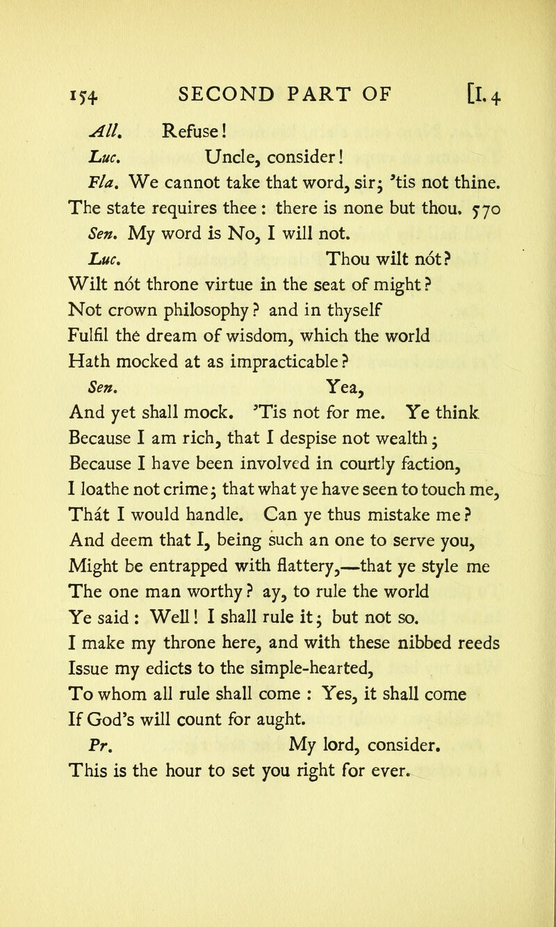 U4* All. Luc. Refuse! Uncle, consider! Fla. We cannot take that word, sir; *tis not thine. The state requires thee : there is none but thou. 570 Sen. My word is No, I will not. Wilt not throne virtue in the seat of might? Not crown philosophy ? and in thyself Fulfil the dream of wisdom, which the world Hath mocked at as impracticable ? And yet shall mock. 5Tis not for me. Ye think. Because I am rich, that I despise not wealth; Because I have been involved in courtly faction, I loathe not crime; that what ye have seen to touch me. That I would handle. Can ye thus mistake me ? And deem that I, being such an one to serve you. Might be entrapped with flattery,—that ye style me The one man worthy ? ay, to rule the world Ye said : Well! I shall rule it; but not so. I make my throne here, and with these nibbed reeds Issue my edicts to the simple-hearted. To whom all rule shall come : Yes, it shall come If God’s will count for aught. Pr. My lord, consider. This is the hour to set you right for ever. Luc. Thou wilt not? Sen. Yea,