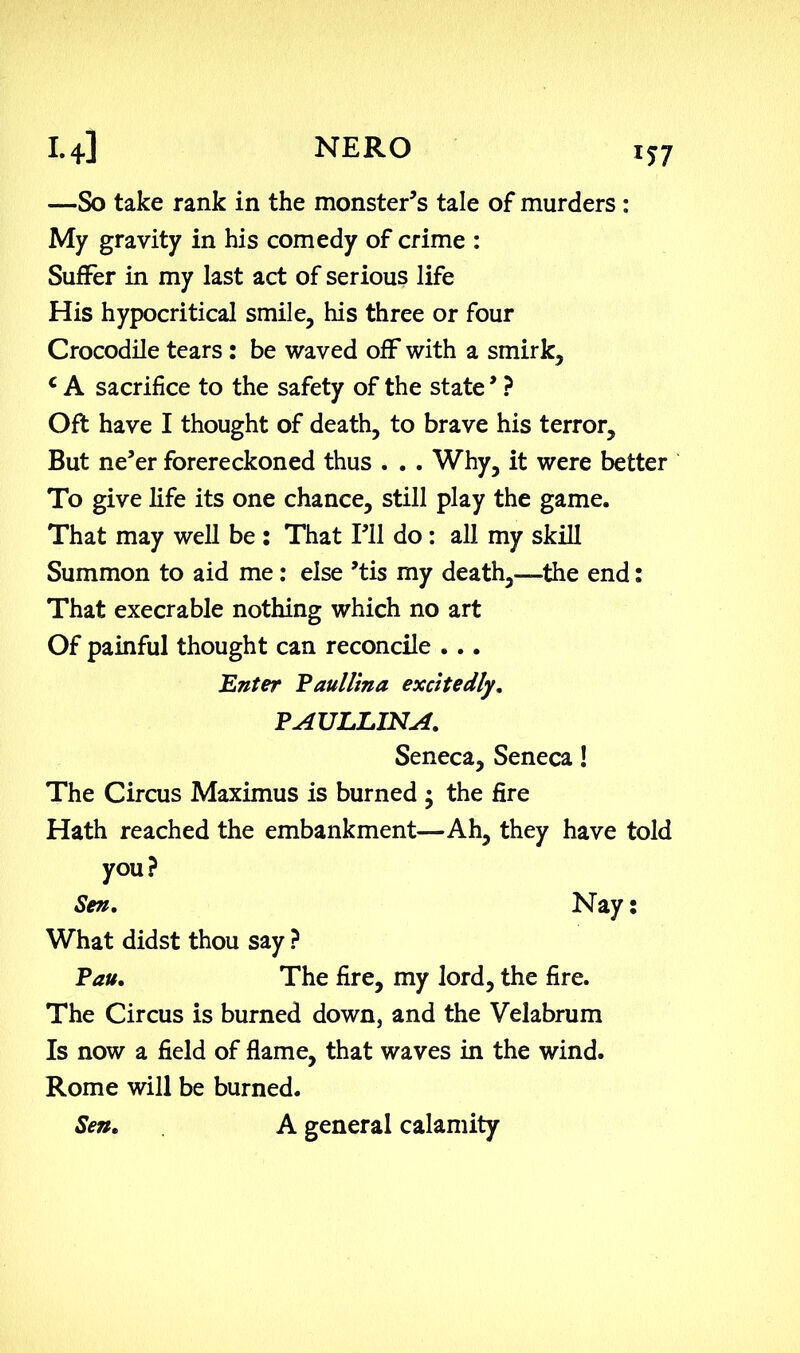 I.+] NERO iy7 —So take rank in the monster’s tale of murders : My gravity in his comedy of crime : Suffer in my last act of serious life His hypocritical smile, his three or four Crocodile tears : be waved off with a smirk, c A sacrifice to the safety of the state ’ ? Oft have I thought of death, to brave his terror. But ne’er forereckoned thus . . . Why, it were better To give life its one chance, still play the game. That may well be : That I’ll do : all my skill Summon to aid me : else ’tis my death,—-the end: That execrable nothing which no art Of painful thought can reconcile ... Enter Paullina excitedly. PAULLINA. Seneca, Seneca! The Circus Maximus is burned • the fire Hath reached the embankment—Ah, they have told you? Sen. Nay: What didst thou say ? Pau. The fire, my lord, the fire. The Circus is burned down, and the Velabrum Is now a field of flame, that waves in the wind. Rome will be burned. Sen. A general calamity