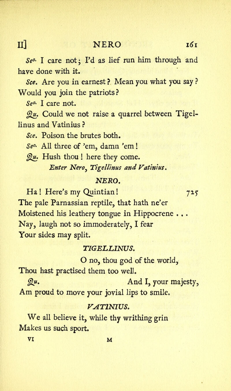 Se°- I care not; I’d as lief run him through and have done with it. See. Are you in earnest ? Mean you what you say ? Would you join the patriots ? SeI care not. §lu. Could we not raise a quarrel between Tigel- linus and Vatinius ? See. Poison the brutes both. Se<>• All three of ’em, damn ’em ! Qu. Hush thou ! here they come. 'Enter Nero, Tigellinus and Vatinius. NERO. Ha! Here’s my Quintian! 72? The pale Parnassian reptile, that hath ne’er Moistened his leathery tongue in Hippocrene . . . Nay, laugh not so immoderately, I fear Your sides may split. TIGELLINUS. O no, thou god of the world, Thou hast practised them too well. And I, your majesty, Am proud to move your jovial lips to smile. VATINIUS. We all believe it, while thy writhing grin Makes us such sport. VI M