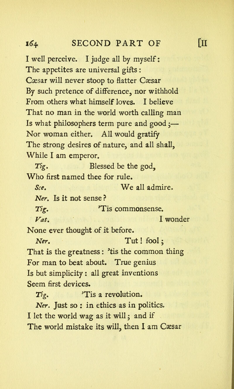 I well perceive. I judge all by myself: The appetites are universal gifts : Csesar will never stoop to flatter Csesar By such pretence of difference, nor withhold From others what himself loves. I believe That no man in the world worth calling man Is what philosophers term pure and good •— Nor woman either. All would gratify The strong desires of nature, and all shall. While I am emperor. Tig. Blessed be the god. Who first named thee for rule. See. We all admire. Ner. Is it not sense ? Tig. ?Tis commonsense. Vat. I wonder None ever thought of it before. Ner. Tut! fool; That is the greatness: 5tis the common thing For man to beat about. True genius Is but simplicity : all great inventions Seem first devices. Tig. Tis a revolution. Ner. Just so : in ethics as in politics. I let the world wag as it will; and if The world mistake its will, then I am Csesar