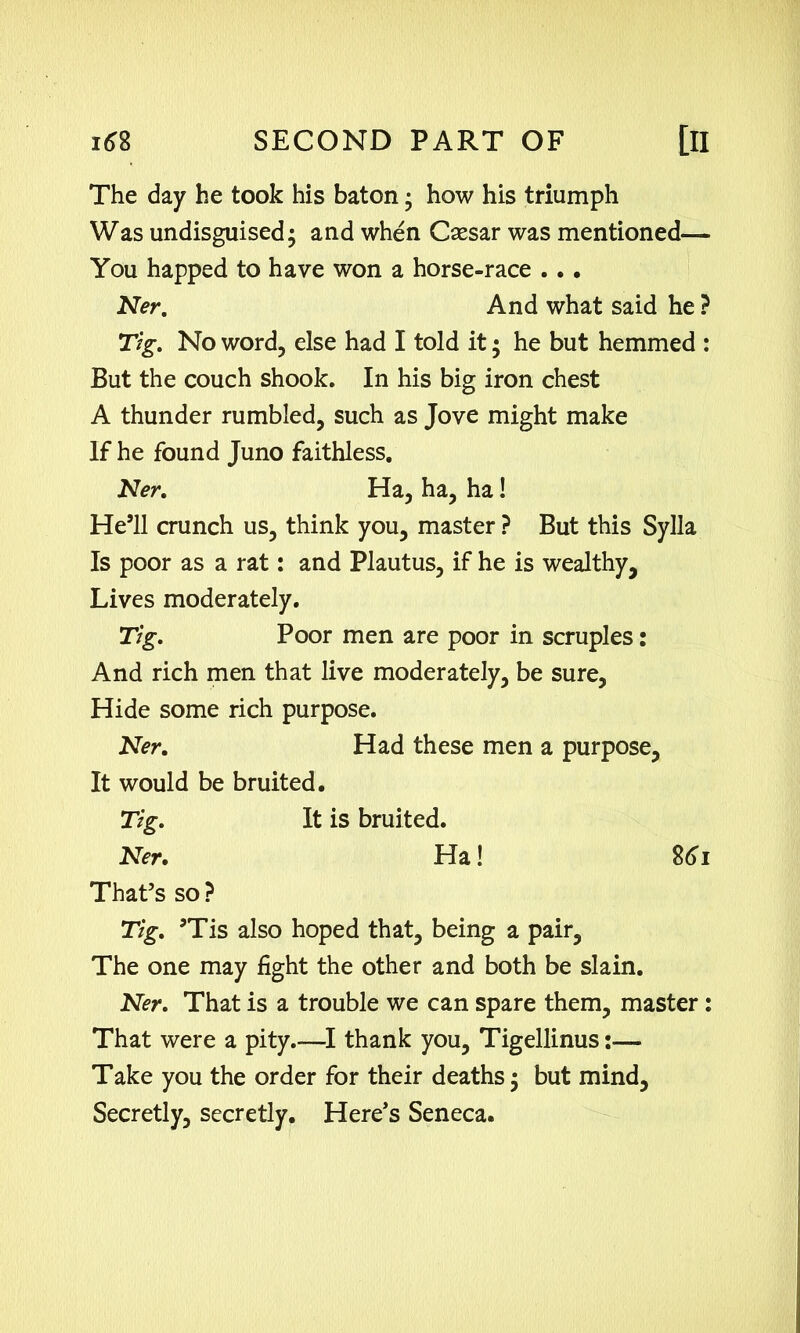 The day he took his baton; how his triumph Was undisguised • and when Caesar was mentioned— You happed to have won a horse-race .. • Ner. And what said he ? Tig. No word, else had I told it; he but hemmed : But the couch shook. In his big iron chest A thunder rumbled, such as Jove might make If he found Juno faithless. Ner. Ha, ha, ha! He’ll crunch us, think you, master ? But this Sylla Is poor as a rat: and Plautus, if he is wealthy. Lives moderately. Tig. Poor men are poor in scruples: And rich men that live moderately, be sure. Hide some rich purpose. Ner. Had these men a purpose. It would be bruited. Tig. It is bruited. Ner. Ha! 861 That’s so ? Tig. ’Tis also hoped that, being a pair, The one may fight the other and both be slain. Ner. That is a trouble we can spare them, master: That were a pity.—I thank you, Tigellinus Take you the order for their deaths; but mind. Secretly, secretly. Here’s Seneca.