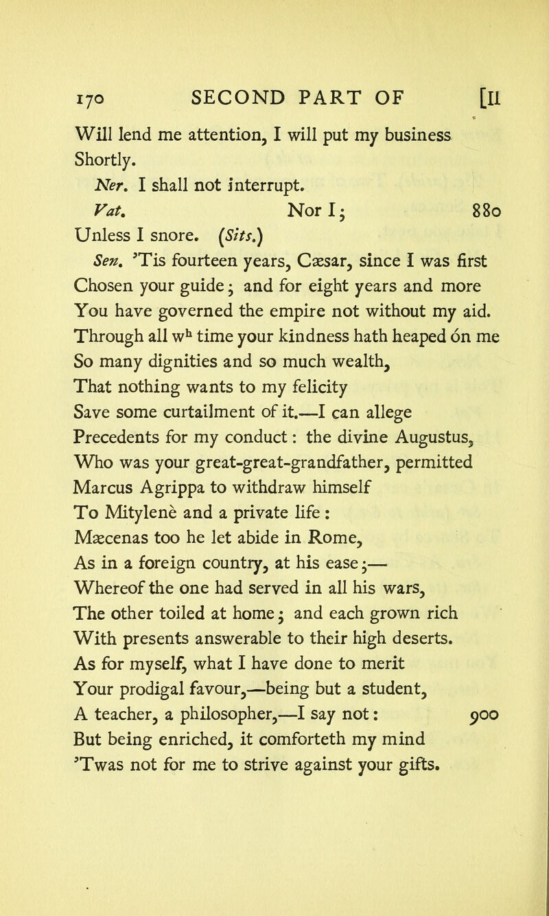 Will lend me attention, I will put my business Shortly. Ner. I shall not interrupt. Vat. Nor I- 880 Unless I snore. (Sits.) Sen. 5Tis fourteen years, Caesar, since I was first Chosen your guide • and for eight years and more You have governed the empire not without my aid. Through all wh time your kindness hath heaped on me So many dignities and so much wealth. That nothing wants to my felicity Save some curtailment of it.—I can allege Precedents for my conduct: the divine Augustus, Who was your great-great-grandfather, permitted Marcus Agrippa to withdraw himself To Mitylene and a private life : Maecenas too he let abide in Rome, As in a foreign country, at his ease •— Whereof the one had served in all his wars. The other toiled at home • and each grown rich With presents answerable to their high deserts. As for myself, what I have done to merit Your prodigal favour,—being but a student, A teacher, a philosopher,—I say not: 900 But being enriched, it comforteth my mind 5Twas not for me to strive against your gifts.