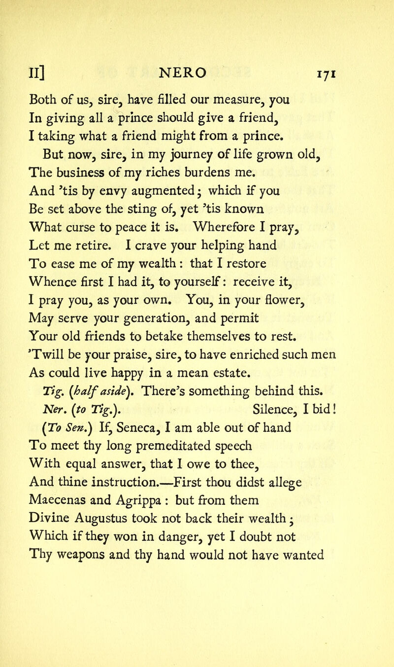 Both of us, sire, have filled our measure, you In giving all a prince should give a friend, I taking what a friend might from a prince. But now, sire, in my journey of life grown old. The business of my riches burdens me. And 5tis by envy augmented • which if you Be set above the sting of, yet 5tis known What curse to peace it is. Wherefore I pray. Let me retire. I crave your helping hand To ease me of my wealth : that I restore W'hence first I had it, to yourself: receive it, I pray you, as your own. You, in your flower, May serve your generation, and permit Your old friends to betake themselves to rest. 'Twill be your praise, sire, to have enriched such men As could live happy in a mean estate. Tig. (half aside). There's something behind this. Ner. (to Tig.). Silence, I bid! (To Sen.) If, Seneca, I am able out of hand To meet thy long premeditated speech With equal answer, that I owe to thee, And thine instruction.—First thou didst allege Maecenas and Agrippa : but from them Divine Augustus took not back their wealth • Which if they won in danger, yet I doubt not Thy weapons and thy hand would not have wanted