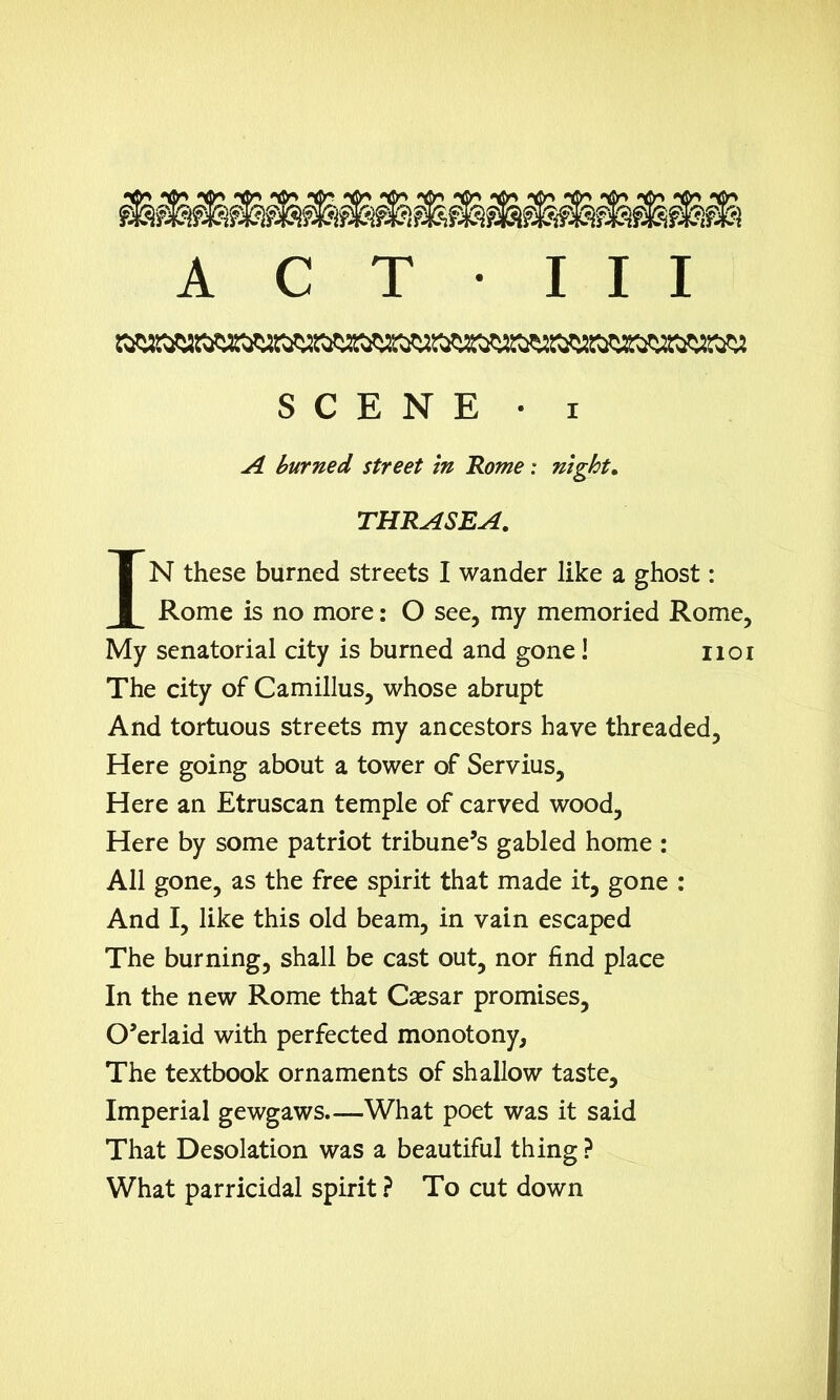 A C T • III SCENE • i A burned street in Rome: night. THRASEA. IN these burned streets I wander like a ghost: Rome is no more: O see, my memoried Rome, My senatorial city is burned and gone! 1101 The city of Camillus, whose abrupt And tortuous streets my ancestors have threaded. Here going about a tower of Servius, Here an Etruscan temple of carved wood, Here by some patriot tribune’s gabled home : All gone, as the free spirit that made it, gone : And I, like this old beam, in vain escaped The burning, shall be cast out, nor find place In the new Rome that Csesar promises, O’erlaid with perfected monotony. The textbook ornaments of shallow taste. Imperial gewgaws—What poet was it said That Desolation was a beautiful thing ? What parricidal spirit ? To cut down