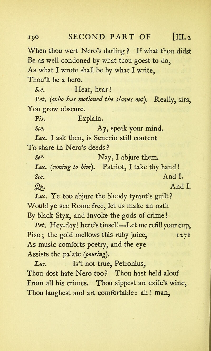 When thou wert Nero’s darling ? If what thou didst Be as well condoned by what thou goest to do, As what I wrote shall be by what I write, Thou’lt be a hero. See. Hear, hear! Pet. (who has motioned the slaves out). Really, sirs, You grow obscure. Pis. Explain. See. Ay, speak your mind. Luc. I ask then, is Senecio still content To share in Nero’s deeds? Se°• Nay, I abjure them. Luc. (coming to him). Patriot, I take thy hand! See. And I. §}u. And I. Luc. Ye too abjure the bloody tyrant’s guilt? Would ye see Rome free, let us make an oath By black Styx, and invoke the gods of crime! Pet. Hey-day! here’s tinsel!—Let me refill your cup, Piso; the gold mellows this ruby juice, 1271 As music comforts poetry, and the eye Assists the palate (pouring). Luc. Is’t not true, Petronius, Thou dost hate Nero too ? Thou hast held aloof From all his crimes. Thou sippest an exile’s wine, Thou laughest and art comfortable: ah! man.