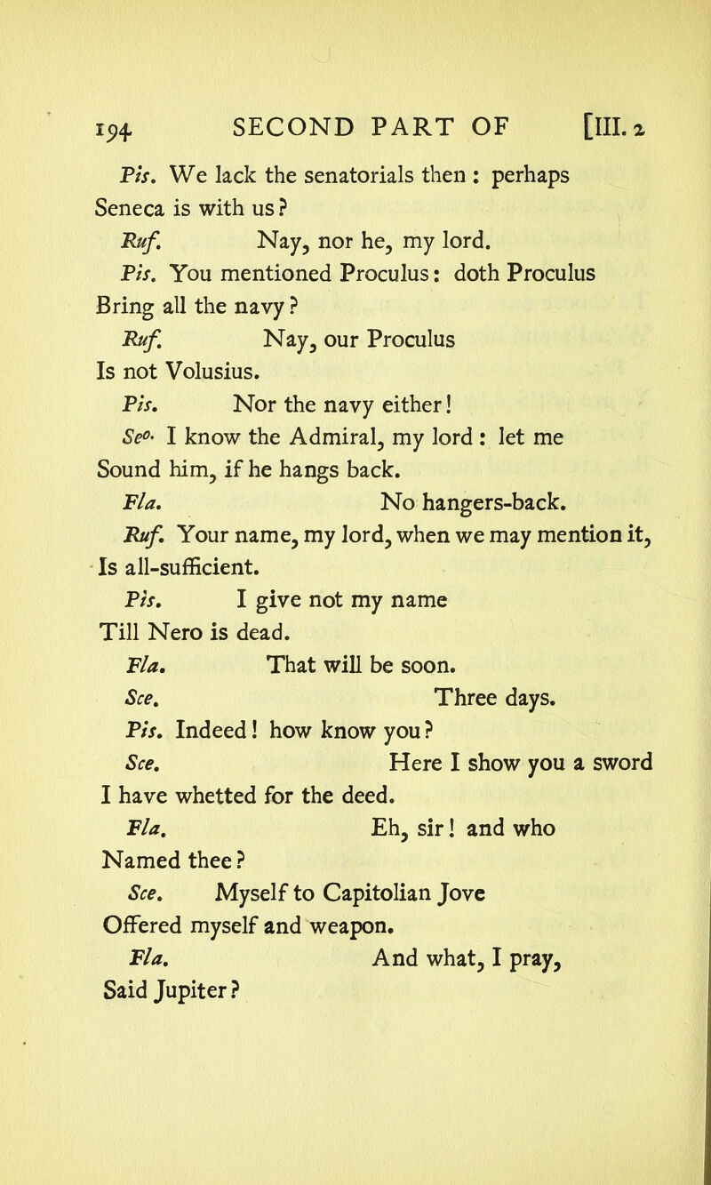 Pis. We lack the senatorials then : perhaps Seneca is with us ? Ruf. Nay, nor he, my lord. Pis. You mentioned Proculus: doth Proculus Bring all the navy ? Ruf. Nay, our Proculus Is not Volusius. Pis. Nor the navy either! Se0' I know the Admiral, my lord : let me Sound him, if he hangs back. Fla. No hangers-back. Ruf. Your name, my lord, when we may mention it, Is all-sufficient. Pis. I give not my name Till Nero is dead. Fla. That will be soon. See. Three days. Pis. Indeed! how know you ? See. Here I show you a sword I have whetted for the deed. Fla. Eh, sir! and who Named thee ? See. Myself to Capitolian Jove Offered myself and weapon. Fla. And what, I pray. Said Jupiter ?