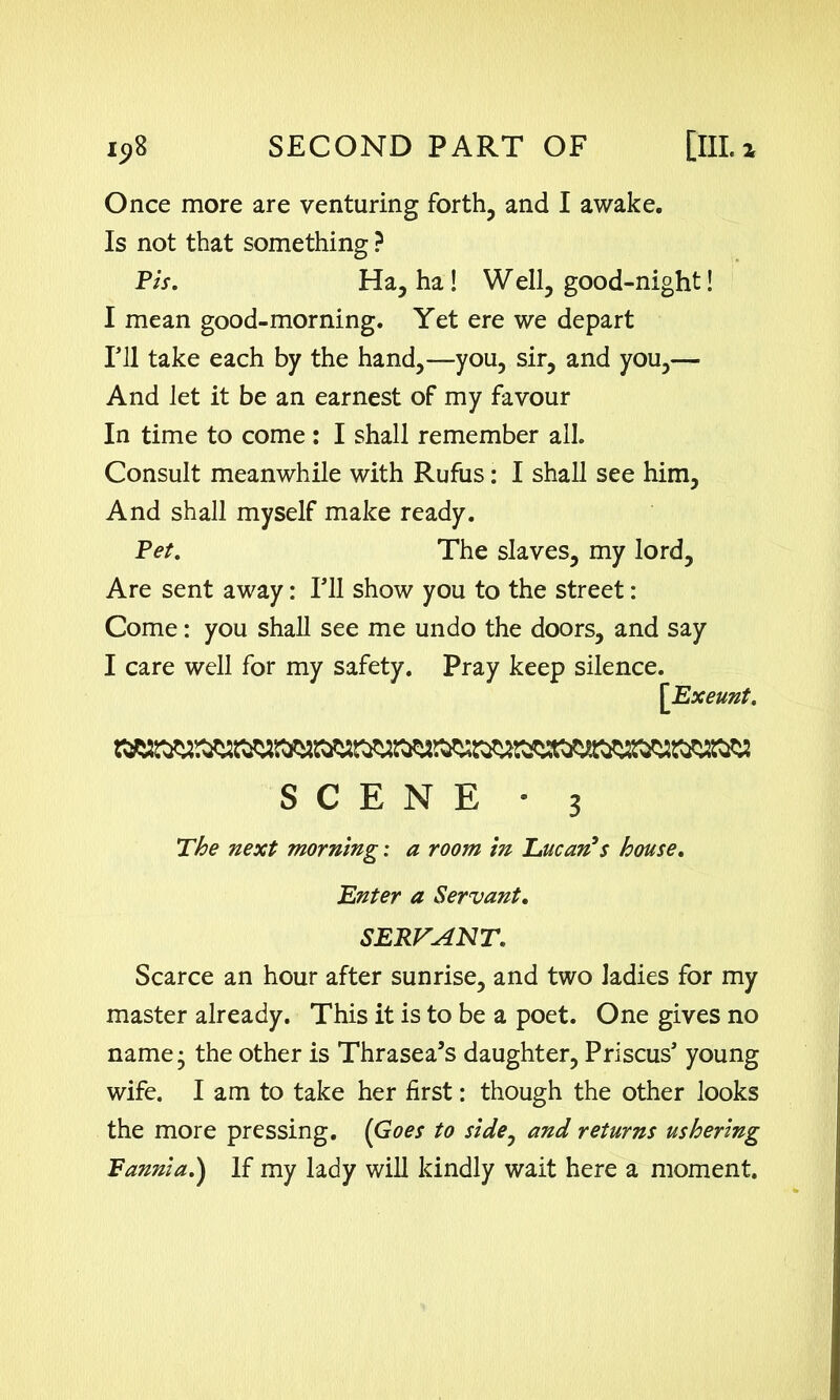 Once more are venturing forth, and I awake. Is not that something ? Pis. Ha, ha! W ell, good-night! I mean good-morning. Yet ere we depart Fll take each by the hand,—you, sir, and you,—■ And let it be an earnest of my favour In time to come : I shall remember all. Consult meanwhile with Rufus: I shall see him. And shall myself make ready. Pet. The slaves, my lord. Are sent away: Til show you to the street: Come: you shall see me undo the doors, and say I care well for my safety. Pray keep silence. [Exeunt. SCENE - 3 The next morning: a room in Lucan’s house. Enter a Servant. SERVANT. Scarce an hour after sunrise, and two ladies for my master already. This it is to be a poet. One gives no name- the other is Thrasea’s daughter, Priscus’ young wife. I am to take her first: though the other looks the more pressing. (Goes to side, and returns ushering Fannia.) If my lady will kindly wait here a moment.