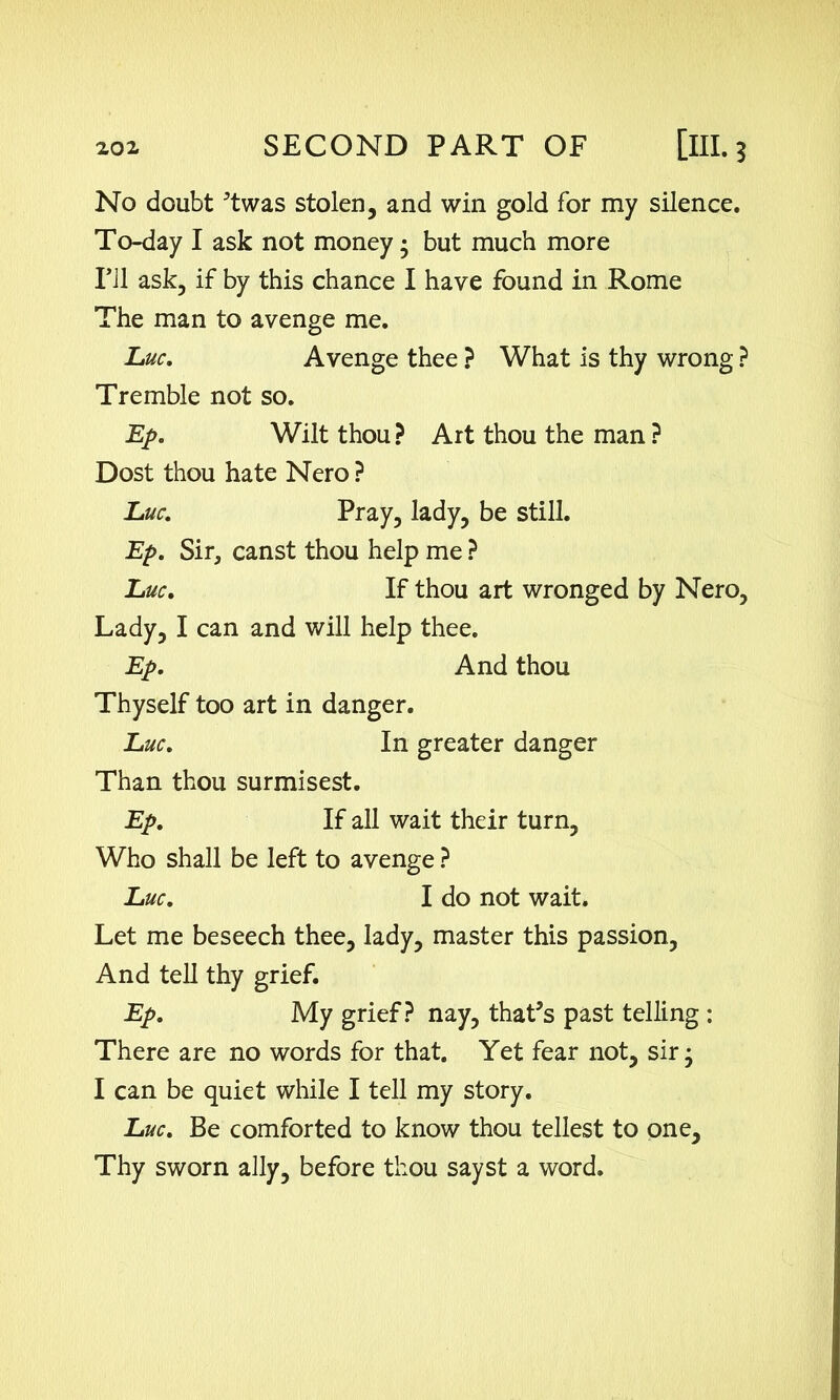 No doubt ’twas stolen, and win gold for my silence. To-day I ask not money; but much more I’ll ask, if by this chance I have found in Rome The man to avenge me. Luc. Avenge thee ? What is thy wrong ? Tremble not so. Ep. Wilt thou ? Art thou the man ? Dost thou hate Nero ? Luc. Pray, lady, be still. Ep. Sir, canst thou help me ? Luc. If thou art wronged by Nero, Lady, I can and will help thee. Ep. And thou Thyself too art in danger. Luc. In greater danger Than thou surmisest. Ep. If all wait their turn. Who shall be left to avenge ? Luc. I do not wait. Let me beseech thee, lady, master this passion. And tell thy grief. Ep. My grief? nay, that’s past telling : There are no words for that. Yet fear not, sir; I can be quiet while I tell my story. Luc. Be comforted to know thou tellest to one. Thy sworn ally, before thou sayst a word.