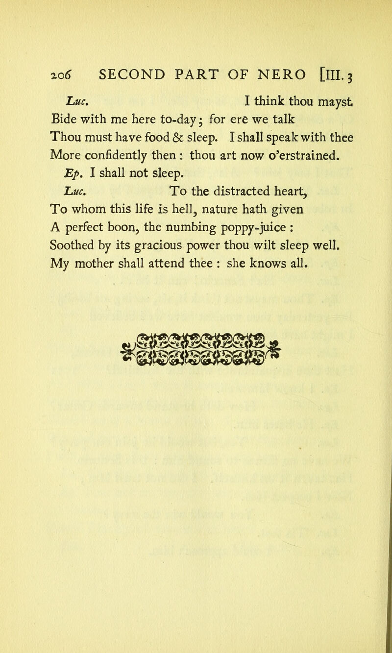 Luc, I think thou mayst Bide with me here to-day • for ere we talk Thou must have food & sleep. I shall speak with thee More confidently then : thou art now o’erstrained. Ep, I shall not sleep. Luc, To the distracted heart. To whom this life is hell, nature hath given A perfect boon, the numbing poppy-juice : Soothed by its gracious power thou wilt sleep well. My mother shall attend thee : she knows all.