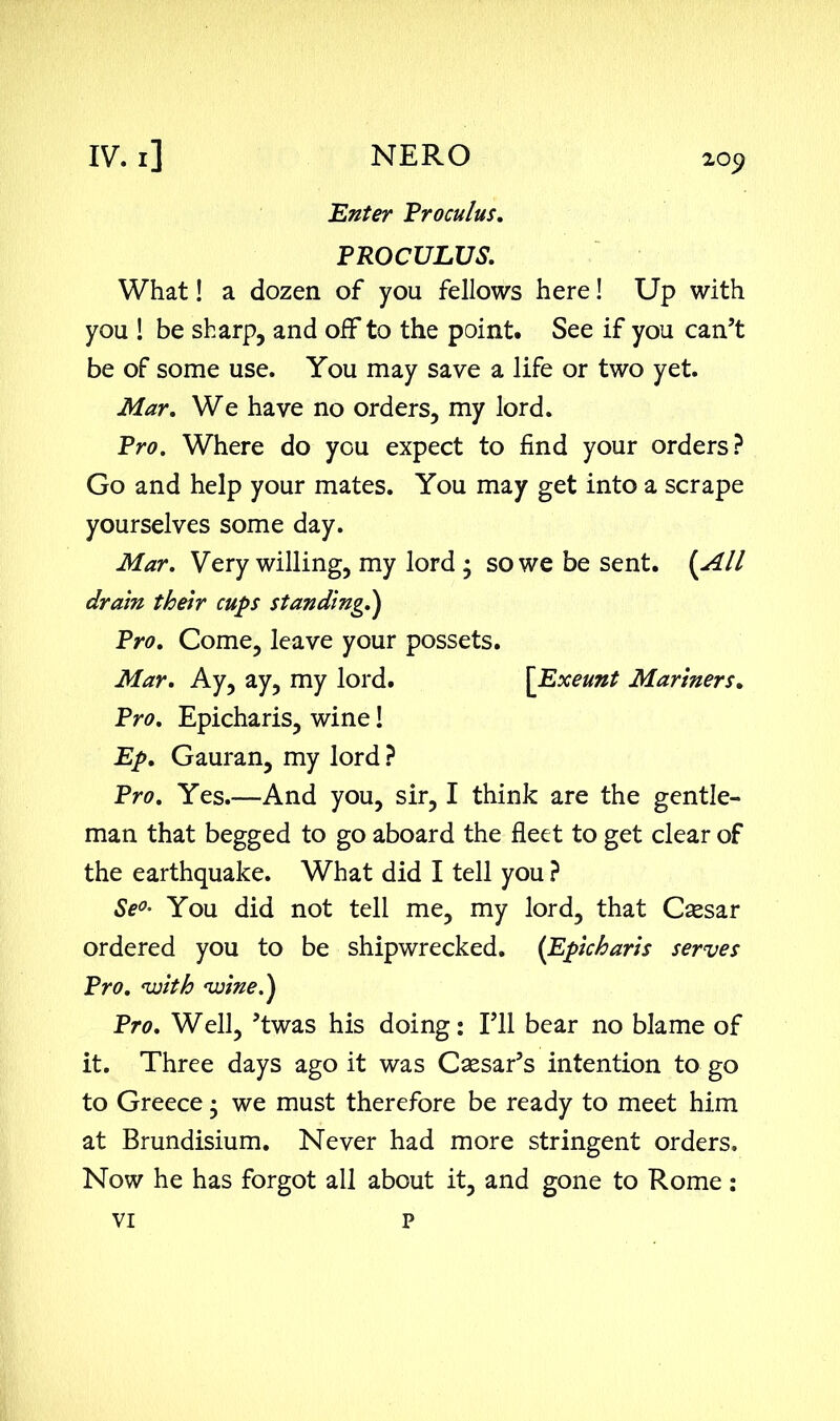 Enter Proculus. PROCULUS. What! a dozen of you fellows here! Up with you ! be sharp, and off to the point. See if you can’t be of some use. You may save a life or two yet. Mar. We have no orders, my lord. Pro. Where do you expect to find your orders? Go and help your mates. You may get into a scrape yourselves some day. Mar. Very willing, my lord • so we be sent. (All dram their cups standing,,) Pro. Come, leave your possets. Mar. Ay, ay, my lord. \Exeunt Mariners. Pro. Epicharis, wine! Ep. Gauran, my lord ? Pro. Yes.—And you, sir, I think are the gentle- man that begged to go aboard the fleet to get clear of the earthquake. What did I tell you ? Se°• You did not tell me, my lord, that Caesar ordered you to be shipwrecked. (Epicharis serves Pro. vjith voine.) Pro. Well, ’twas his doing: I’ll bear no blame of it. Three days ago it was Caesar’s intention to go to Greece • we must therefore be ready to meet him at Brundisium. Never had more stringent orders. Now he has forgot all about it, and gone to Rome: