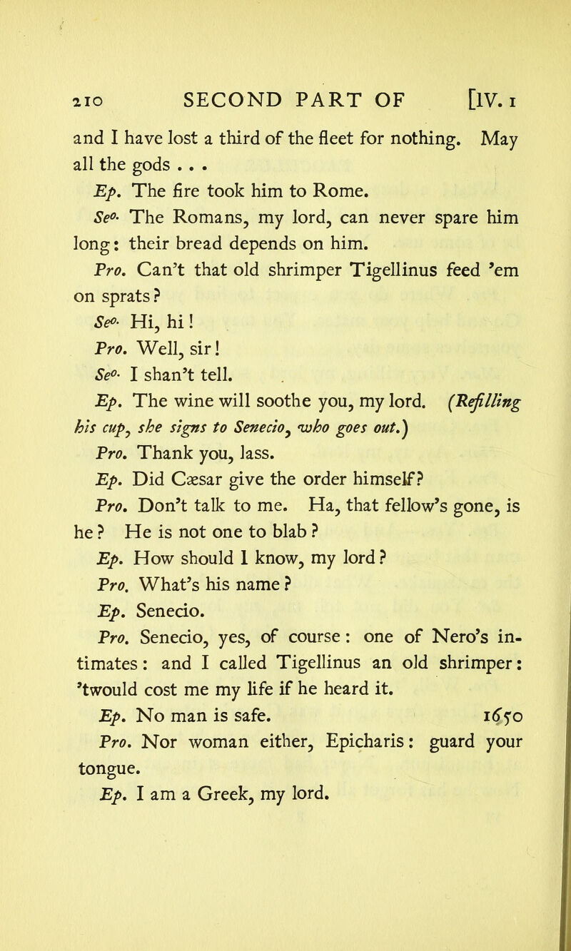 and I have lost a third of the fleet for nothing. May all the gods . . . Ep. The fire took him to Rome. Se°• The Romans, my lord, can never spare him long: their bread depends on him. Pro. Can’t that old shrimper Tigellinus feed ’em on sprats? Se°- Hi, hi! Pro. Well, sir! Se°- I shan’t tell. Ep. The wine will soothe you, my lord. (Refilling his cup0 she signs to Senecio y 'who goes out.) Pro. Thank you, lass. Ep. Did Caesar give the order himself? Pro. Don’t talk to me. Ha, that fellow’s gone, is he ? He is not one to blab ? Ep. How should 1 know, my lord ? Pro, What’s his name ? Ep. Senecio. Pro. Senecio, yes, of course: one of Nero’s in- timates: and I called Tigellinus an old shrimper: ’twould cost me my life if he heard it. Ep. No man is safe. 1650 Pro. Nor woman either, Epicharis: guard your tongue. Ep. I am a Greek, my lord.