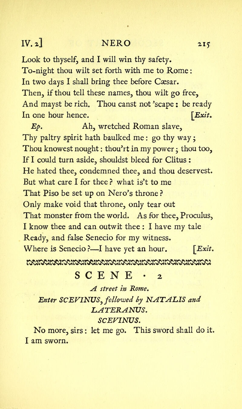 Look to thyself, and I will win thy safety. To-night thou wilt set forth with me to Rome: In two days I shall bring thee before Caesar. Then, if thou tell these names, thou wilt go free. And mayst be rich. Thou canst not 'scape : be ready In one hour hence. [Exit, Ep. Ah, wretched Roman slave. Thy paltry spirit hath baulked me: go thy way; Thou knowest nought: thou'rt in my power • thou too, If I could turn aside, shouldst bleed for Clitus : He hated thee, condemned thee, and thou deservest. But what care I for thee ? what is’t to me That Piso be set up on Nero's throne ? Only make void that throne, only tear out That monster from the world. As for thee, Proculus, I know thee and can outwit thee : I have my tale Ready, and false Senecio for my witness. Where is Senecio ?—I have yet an hour. [Exit. SCENE • 2 A street in Rome. Enter SCEVINTJS, followed by NATALIS and LATERANUS. SCEVINUS. No more, sirs: let me go. This sword shall do it. I am sworn.