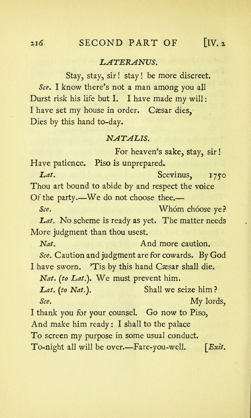 LATERANUS. Stay, stay, sir! stay! be more discreet. See. I know there’s not a man among you all Durst risk his life but I. I have made my will: I have set my house in order. Cassar dies. Dies by this hand to-day. NATALIS. For heaven’s sake, stay, sir! Have patience. Piso is unprepared. Lat. Scevinus, 1750 Thou art bound to abide by and respect the voice Of the party.—We do not choose thee.— See. Whom choose ye? Lat. No scheme is ready as yet. The matter needs More judgment than thou usest. Nat. And more caution. See. Caution and judgment are for cowards. By God I have sworn. ’Tis by this hand Csesar shall die. Nat. (to Lat.). We must prevent him. Lat. (to Nat.). Shall we seize him ? See. My lords, I thank you for your counsel. Go now to Piso, And make him ready: I shall to the palace To screen my purpose in some usual conduct. To-night all will be over.—Fare-you-well. [Exit.