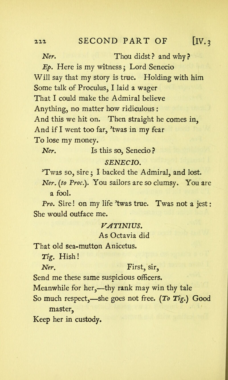 Ner. Thou didst ? and why ? Ep. Here is my witness • Lord Senecio Will say that my story is true. Holding with him Some talk of Proculus, I laid a wager That I could make the Admiral believe Anything, no matter how ridiculous : And this we hit on. Then straight he comes in, And if I went too far, *twas in my fear To lose my money. Ner. Is this so, Senecio ? SENECIO. *Twas so, sire; I backed the Admiral, and lost. Ner. (to Proc.). You sailors are so clumsy. You are a fool. Pro. Sire! on my life ’twas true. Twas not a jest: She would outface me. VATINIUS. As Octavia did That old sea-mutton Anicetus. Tig. Hish! Ner. First, sir. Send me these same suspicious officers. Meanwhile for her,—thy rank may win thy tale So much respect,—she goes not free. [To Tig.) Good master. Keep her in custody.