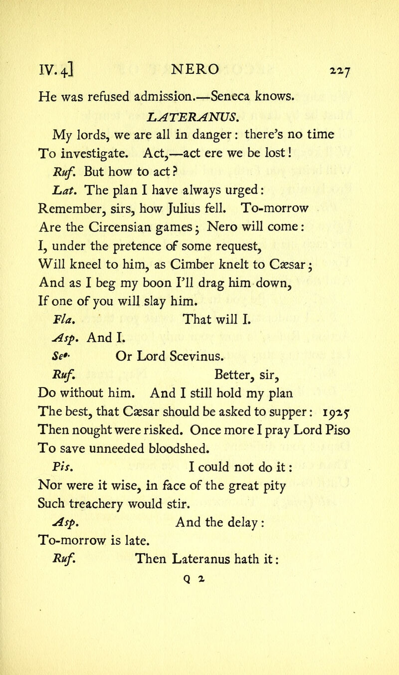 He was refused admission.—Seneca knows. LATERANUS. My lords, we are all in danger: there’s no time To investigate. Act,—act ere we be lost! Ruf. But how to act ? Lat. The plan I have always urged: Remember, sirs, how Julius fell. To-morrow Are the Circensian games Nero will come : I, under the pretence of some request, Will kneel to him, as Cimber knelt to Csesar; And as I beg my boon I’ll drag him down, If one of you will slay him. Fla. That will I. Asp. And I. Se»- Or Lord Scevinus. Ruf. Better, sir. Do without him. And I still hold my plan The best, that Csesar should be asked to supper: 1925; Then nought were risked. Once more I pray Lord Piso To save unneeded bloodshed. Ph. I could not do it: Nor were it wise, in face of the great pity Such treachery would stir. Asp. And the delay : To-morrow is late. Ruf. Then Lateranus hath it: Q i