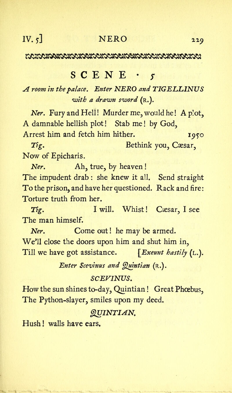 zip SCENE • s A room in the palace. Enter NERO and TIGELLINUS with a drawn sword (r.). Ner. Fury and Heli! Murder me, would he! A plot, A damnable hellish plot! Stab me! by God, Arrest him and fetch him hither. 195:0 Tig. Bethink you, Caesar, Now of Epicharis. Ner. Ah, true, by heaven! The impudent drab : she knew it all. Send straight To the prison, and have her questioned. Rack and fire: Torture truth from her. Tig. I will. Whist! Cassar, I see The man himself. Ner. Come out! he may be armed. We’ll close the doors upon him and shut him in, Till we have got assistance. [Exeunt hastily (l.). Enter Scevinus and Quintian (r.). SCEFINUS. How the sun shines to-day, Quintian! Great Phoebus, The Python-slayer, smiles upon my deed. QUINTIAN. Hush! walls have ears.