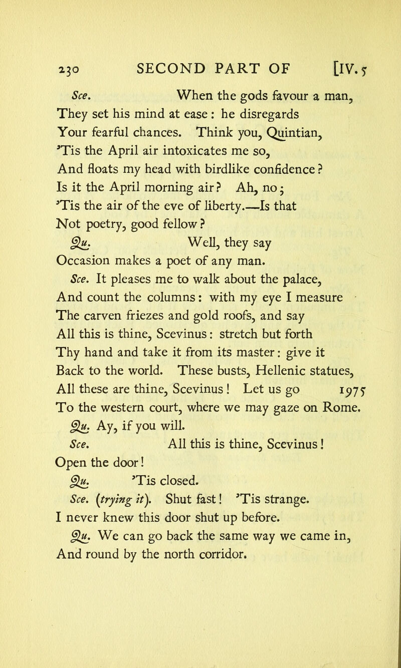 See. When the gods favour a man. They set his mind at ease : he disregards Your fearful chances. Think you, Quintian, *Tis the April air intoxicates me so, And floats my head with birdlike confidence ? Is it the April morning air ? Ah, no • 5Tis the air of the eve of liberty Is that Not poetry, good fellow ? Qu. Well, they say Occasion makes a poet of any man. See. It pleases me to walk about the palace. And count the columns: with my eye I measure The carven friezes and gold roofs, and say All this is thine, Scevinus: stretch but forth Thy hand and take it from its master: give it Back to the world. These busts, Hellenic statues, All these are thine, Scevinus ! Let us go 1977 To the western court, where we may gaze on Rome. Qu. Ay, if you will. See. All this is thine, Scevinus! Open the door! §u. ’Tis closed. See. [trying it). Shut fast! 5Tis strange. I never knew this door shut up before. §Uj We can go back the same way we came in, And round by the north corridor.