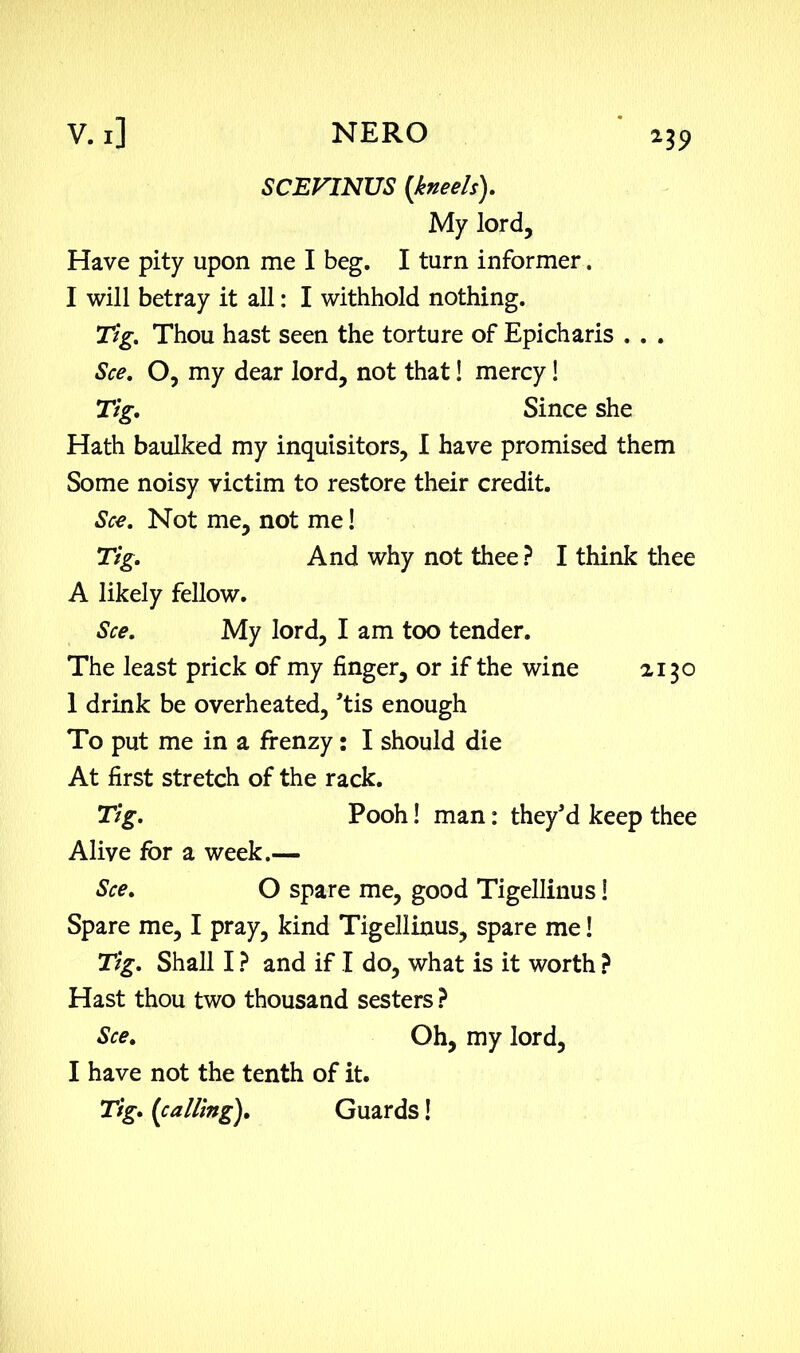 SCEVINUS [kneels). My lord. Have pity upon me I beg. I turn informer. I will betray it all: I withhold nothing. Tig. Thou hast seen the torture of Epicharis . . . See. O, my dear lord, not that! mercy! Tig. Since she Hath baulked my inquisitors, I have promised them Some noisy victim to restore their credit. See. Not me, not me! Tig. And why not thee ? I think thee A likely fellow. See. My lord, I am too tender. The least prick of my finger, or if the wine z 150 1 drink be overheated, 'tis enough To put me in a frenzy: I should die At first stretch of the rack. Tig. Pooh! man: they'd keep thee Alive for a week.— See. O spare me, good Tigellinus! Spare me, I pray, kind Tigellinus, spare me! Tig. Shall I ? and if I do, what is it worth ? Hast thou two thousand sesters ? See. Oh, my lord, I have not the tenth of it. Tig. (calling). Guards!