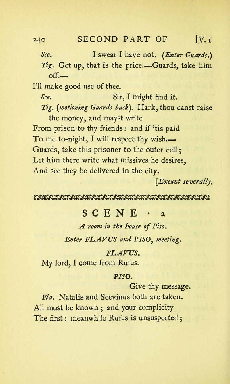 See. I swear I have not. (Enter Guards.) Tig. Get up, that is the price.—Guards, take him off— PII make good use of thee. See. Sir, I might find it. Tig. (motioning Guards back). Hark, thou canst raise the money, and mayst write From prison to thy friends: and if ’tis paid To me to-night, I will respect thy wish.— Guards, take this prisoner to the outer cell • Let him there write what missives he desires. And see they be delivered in the city. [Exeunt severally, SCENE • 2 A room in the house of Pi so. Enter FLAWS and PISO, meeting. FLAWS. My lord, I come from Rufus. PISO. Give thy message. Fla. Natalis and Scevinus both are taken. All must be known ; and your complicity The first: meanwhile Rufus is unsuspected;