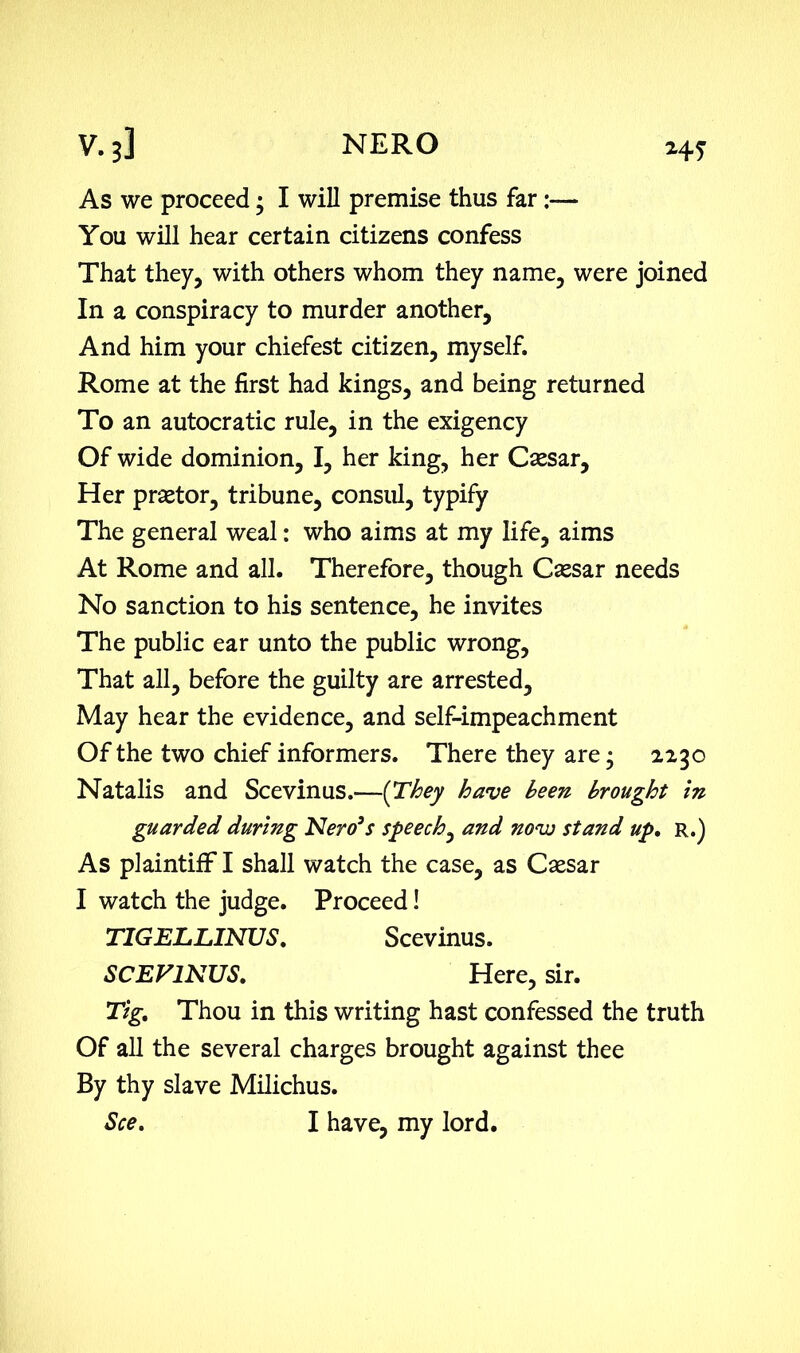 HS As we proceed • I will premise thus far:— You will hear certain citizens confess That they, with others whom they name, were joined In a conspiracy to murder another, And him your chiefest citizen, myself. Rome at the first had kings, and being returned To an autocratic rule, in the exigency Of wide dominion, I, her king, her Caesar, Her praetor, tribune, consul, typify The general weal: who aims at my life, aims At Rome and all. Therefore, though Caesar needs No sanction to his sentence, he invites The public ear unto the public wrong, That all, before the guilty are arrested. May hear the evidence, and self-impeachment Of the two chief informers. There they are; 2230 Natalis and Scevinus.—(They have been brought in guarded during Nero’s speech, and novo stand up, R.) As plaintiff I shall watch the case, as Caesar I watch the judge. Proceed! TIGELLINUS, Scevinus. SCEVINUS, Here, sir. Tig, Thou in this writing hast confessed the truth Of all the several charges brought against thee By thy slave Milichus. See, I have, my lord.