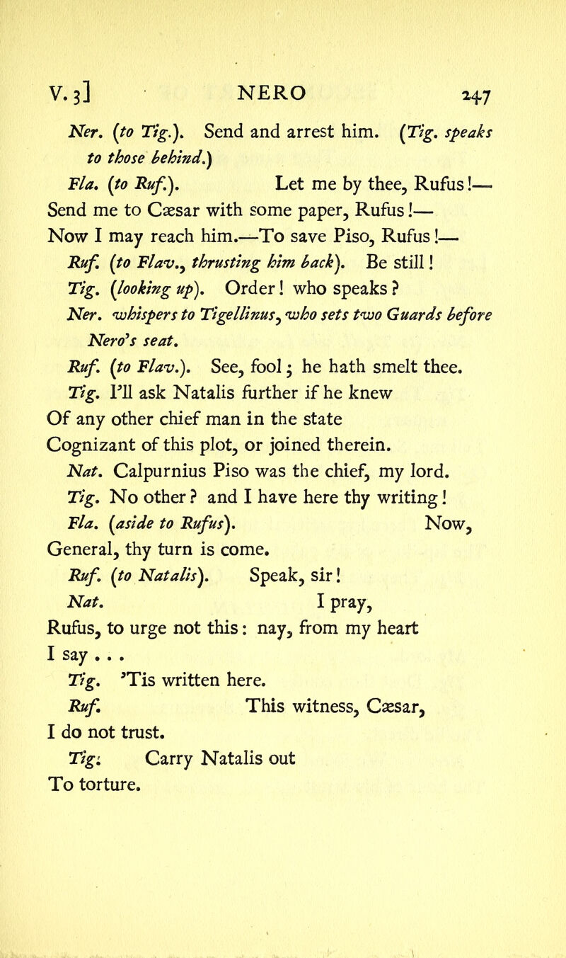 N?r. (ft? Tig.). Send and arrest him. {Tig. speaks to those behind.) Fla. {to Ruf). Let me by thee, Rufus !— Send me to Caesar with some paper, Rufus!— Now I may reach him.—To save Piso, Rufus!— Ruf {to Flav.y thrusting him back). Be still! Tig. {looking up). Order! who speaks ? Ner. 'whispers to Tigellinus, 'who sets t'wo Guards before Nero’s seat. Ruf. {to Flav.). See, fool; he hath smelt thee. Tig. TO ask Natalis further if he knew Of any other chief man in the state Cognizant of this plot, or joined therein. Nat. Calpurnius Piso was the chief, my lord. Tig. No other ? and I have here thy writing! Fla. {aside to Rufus). Now, General, thy turn is come. Ruf {to Natalis). Speak, sir! Nat. I pray, Rufus, to urge not this: nay, from my heart I say . . . Tig. sTis written here. Ruf This witness, Caesar, I do not trust. Tigi Carry Natalis out To torture.